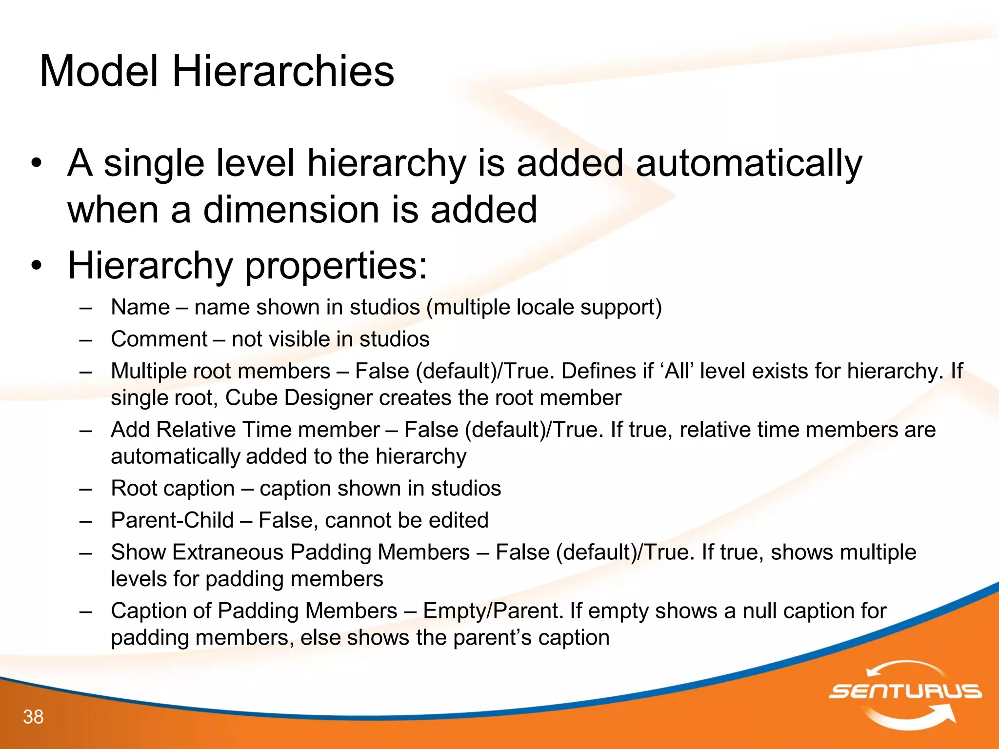 38
• A single level hierarchy is added automatically
when a dimension is added
• Hierarchy properties:
– Name – name shown in studios (multiple locale support)
– Comment – not visible in studios
– Multiple root members – False (default)/True. Defines if ‘All’ level exists for hierarchy. If
single root, Cube Designer creates the root member
– Add Relative Time member – False (default)/True. If true, relative time members are
automatically added to the hierarchy
– Root caption – caption shown in studios
– Parent-Child – False, cannot be edited
– Show Extraneous Padding Members – False (default)/True. If true, shows multiple
levels for padding members
– Caption of Padding Members – Empty/Parent. If empty shows a null caption for
padding members, else shows the parent’s caption
Model Hierarchies
 