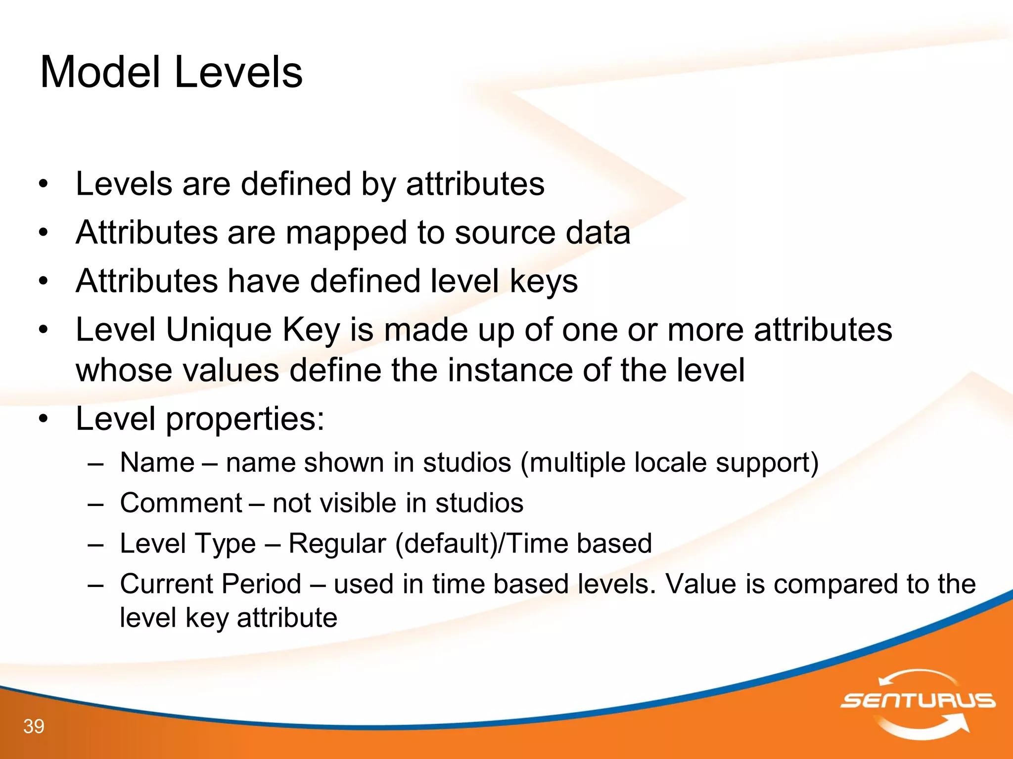 39
• Levels are defined by attributes
• Attributes are mapped to source data
• Attributes have defined level keys
• Level Unique Key is made up of one or more attributes
whose values define the instance of the level
• Level properties:
– Name – name shown in studios (multiple locale support)
– Comment – not visible in studios
– Level Type – Regular (default)/Time based
– Current Period – used in time based levels. Value is compared to the
level key attribute
Model Levels
 