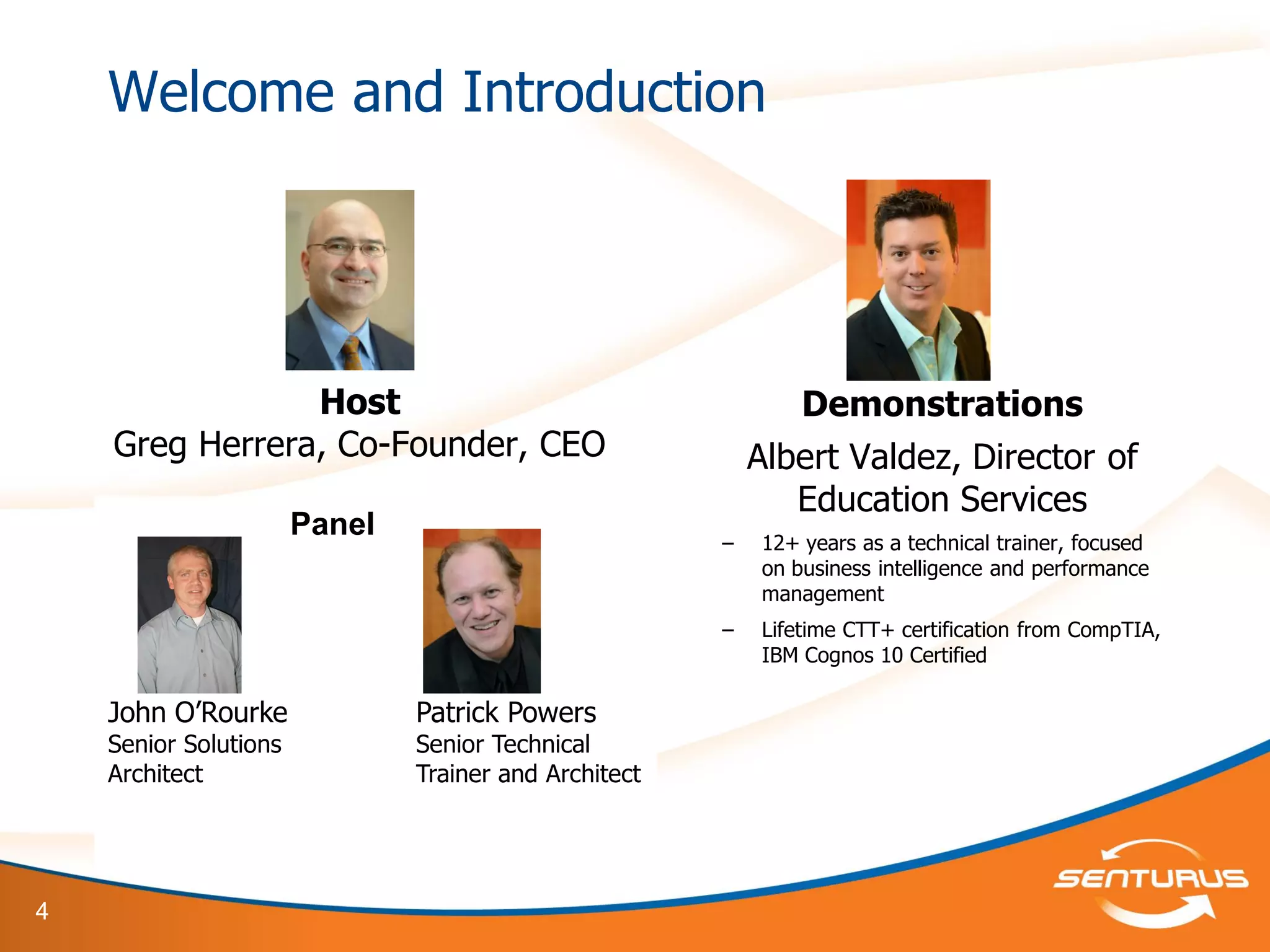 4
Welcome and Introduction
Host
Greg Herrera, Co-Founder, CEO
Panel:
John O’Rourke, Senior Solutions
Architect
Demonstrations
Albert Valdez, Director of
Education Services
– 12+ years as a technical trainer, focused
on business intelligence and performance
management
– Lifetime CTT+ certification from CompTIA,
IBM Cognos 10 Certified
Panel
John O’Rourke
Senior Solutions
Architect
Patrick Powers
Senior Technical
Trainer and Architect
 
