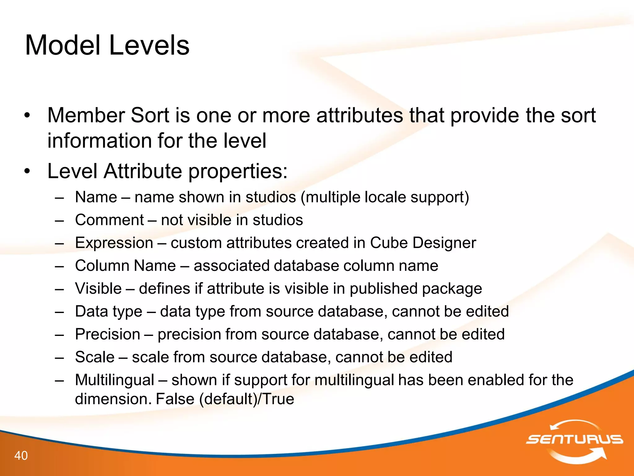 40
• Member Sort is one or more attributes that provide the sort
information for the level
• Level Attribute properties:
– Name – name shown in studios (multiple locale support)
– Comment – not visible in studios
– Expression – custom attributes created in Cube Designer
– Column Name – associated database column name
– Visible – defines if attribute is visible in published package
– Data type – data type from source database, cannot be edited
– Precision – precision from source database, cannot be edited
– Scale – scale from source database, cannot be edited
– Multilingual – shown if support for multilingual has been enabled for the
dimension. False (default)/True
Model Levels
 