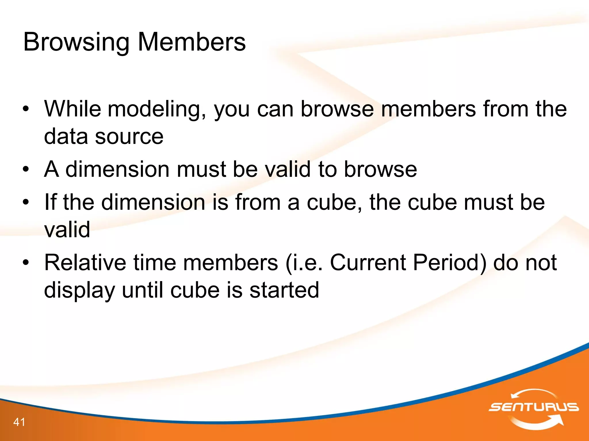 41
• While modeling, you can browse members from the
data source
• A dimension must be valid to browse
• If the dimension is from a cube, the cube must be
valid
• Relative time members (i.e. Current Period) do not
display until cube is started
Browsing Members
 