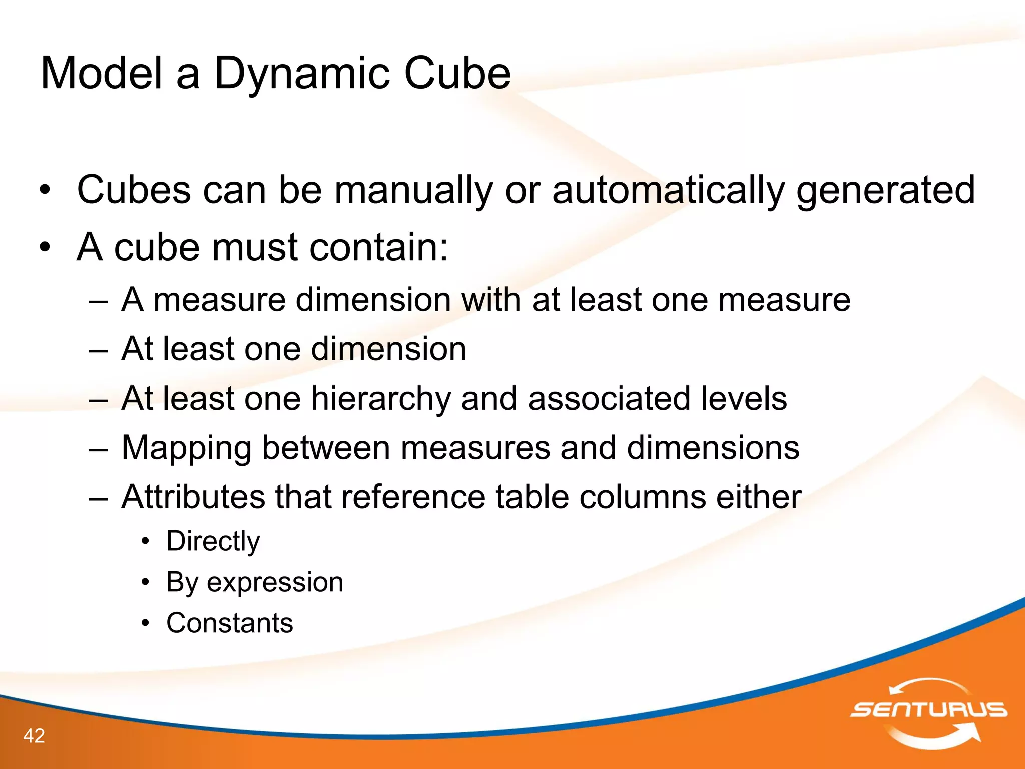 42
• Cubes can be manually or automatically generated
• A cube must contain:
– A measure dimension with at least one measure
– At least one dimension
– At least one hierarchy and associated levels
– Mapping between measures and dimensions
– Attributes that reference table columns either
• Directly
• By expression
• Constants
Model a Dynamic Cube
 