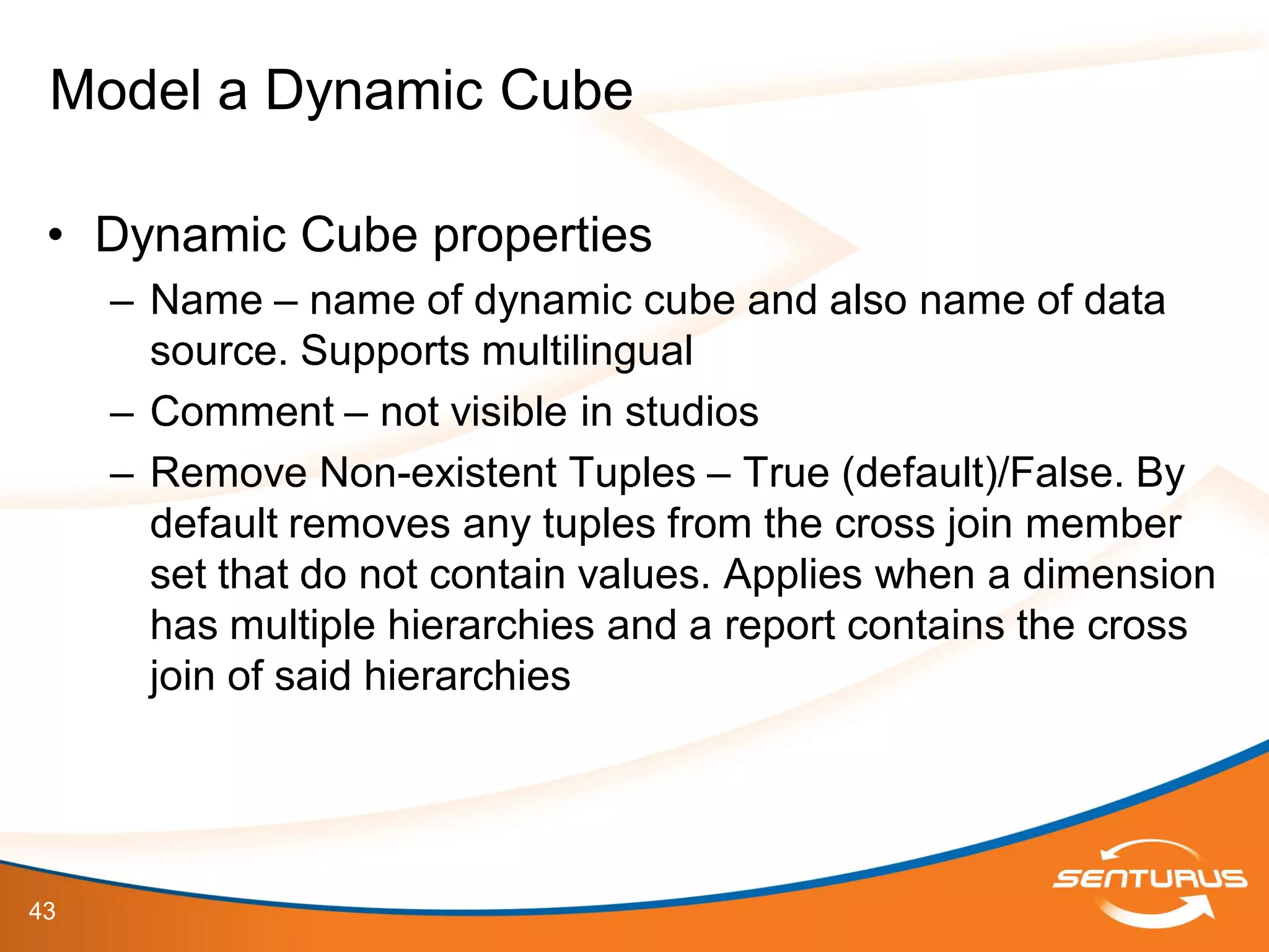 43
• Dynamic Cube properties
– Name – name of dynamic cube and also name of data
source. Supports multilingual
– Comment – not visible in studios
– Remove Non-existent Tuples – True (default)/False. By
default removes any tuples from the cross join member
set that do not contain values. Applies when a dimension
has multiple hierarchies and a report contains the cross
join of said hierarchies
Model a Dynamic Cube
 