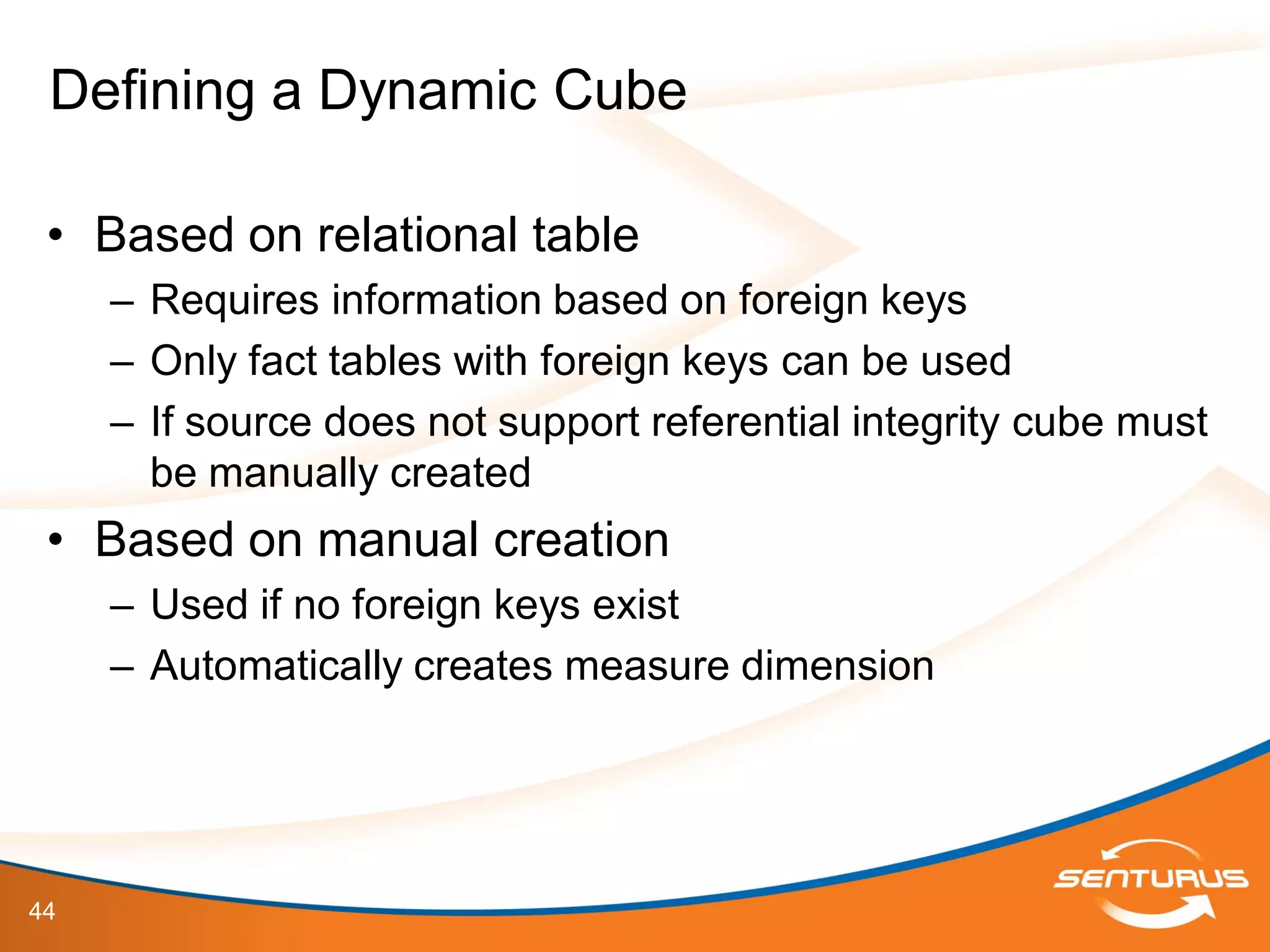 44
• Based on relational table
– Requires information based on foreign keys
– Only fact tables with foreign keys can be used
– If source does not support referential integrity cube must
be manually created
• Based on manual creation
– Used if no foreign keys exist
– Automatically creates measure dimension
Defining a Dynamic Cube
 