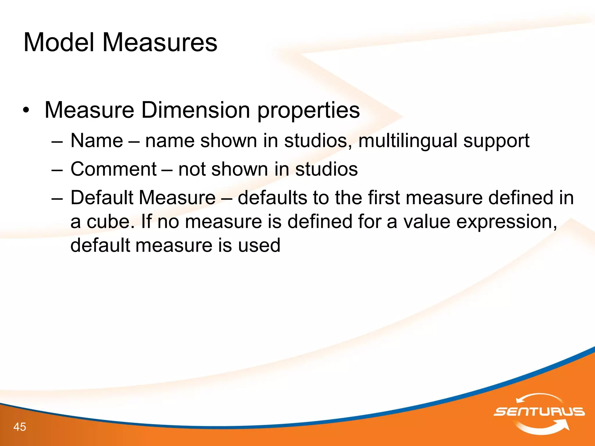 45
• Measure Dimension properties
– Name – name shown in studios, multilingual support
– Comment – not shown in studios
– Default Measure – defaults to the first measure defined in
a cube. If no measure is defined for a value expression,
default measure is used
Model Measures
 