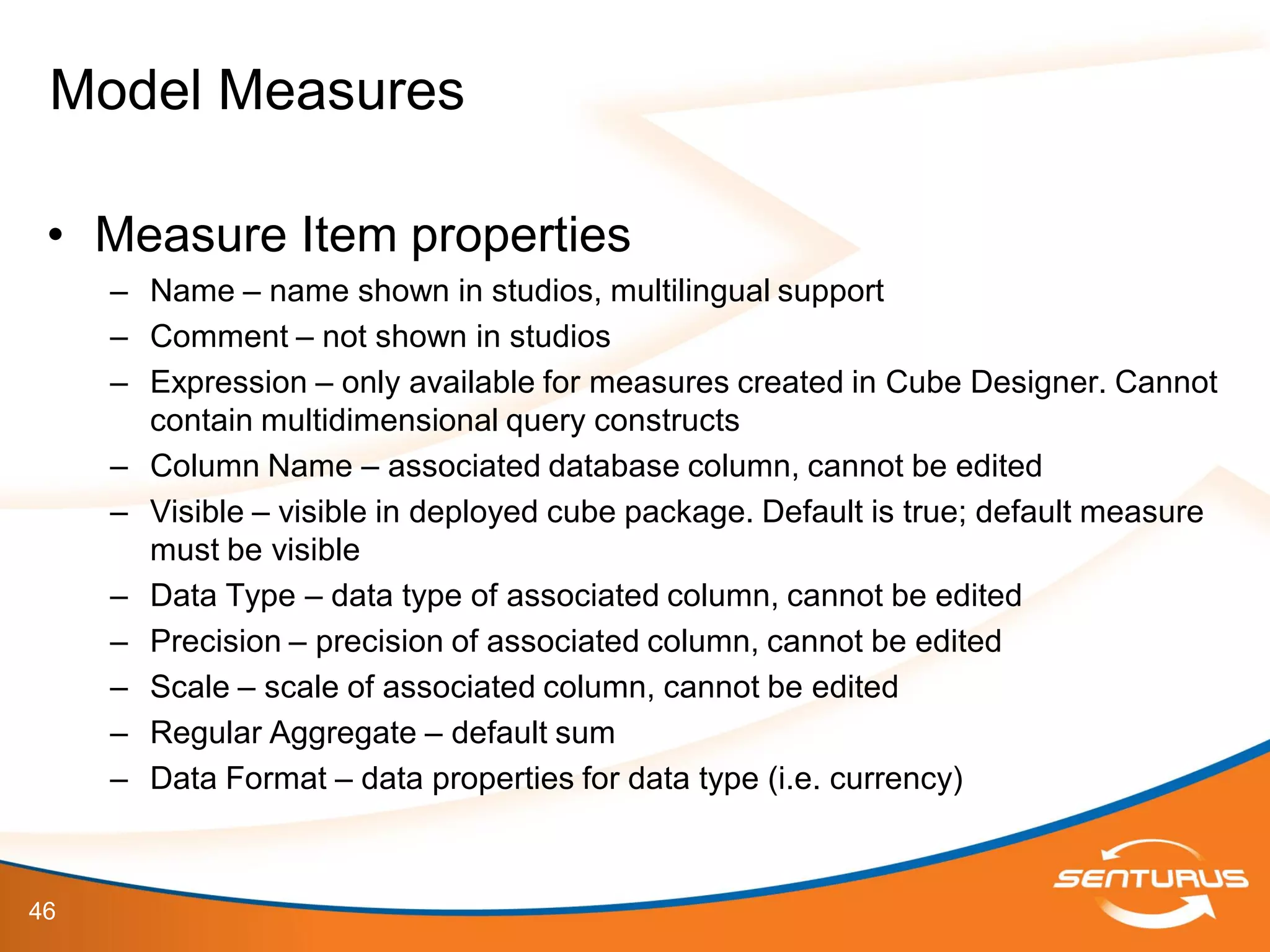 46
• Measure Item properties
– Name – name shown in studios, multilingual support
– Comment – not shown in studios
– Expression – only available for measures created in Cube Designer. Cannot
contain multidimensional query constructs
– Column Name – associated database column, cannot be edited
– Visible – visible in deployed cube package. Default is true; default measure
must be visible
– Data Type – data type of associated column, cannot be edited
– Precision – precision of associated column, cannot be edited
– Scale – scale of associated column, cannot be edited
– Regular Aggregate – default sum
– Data Format – data properties for data type (i.e. currency)
Model Measures
 