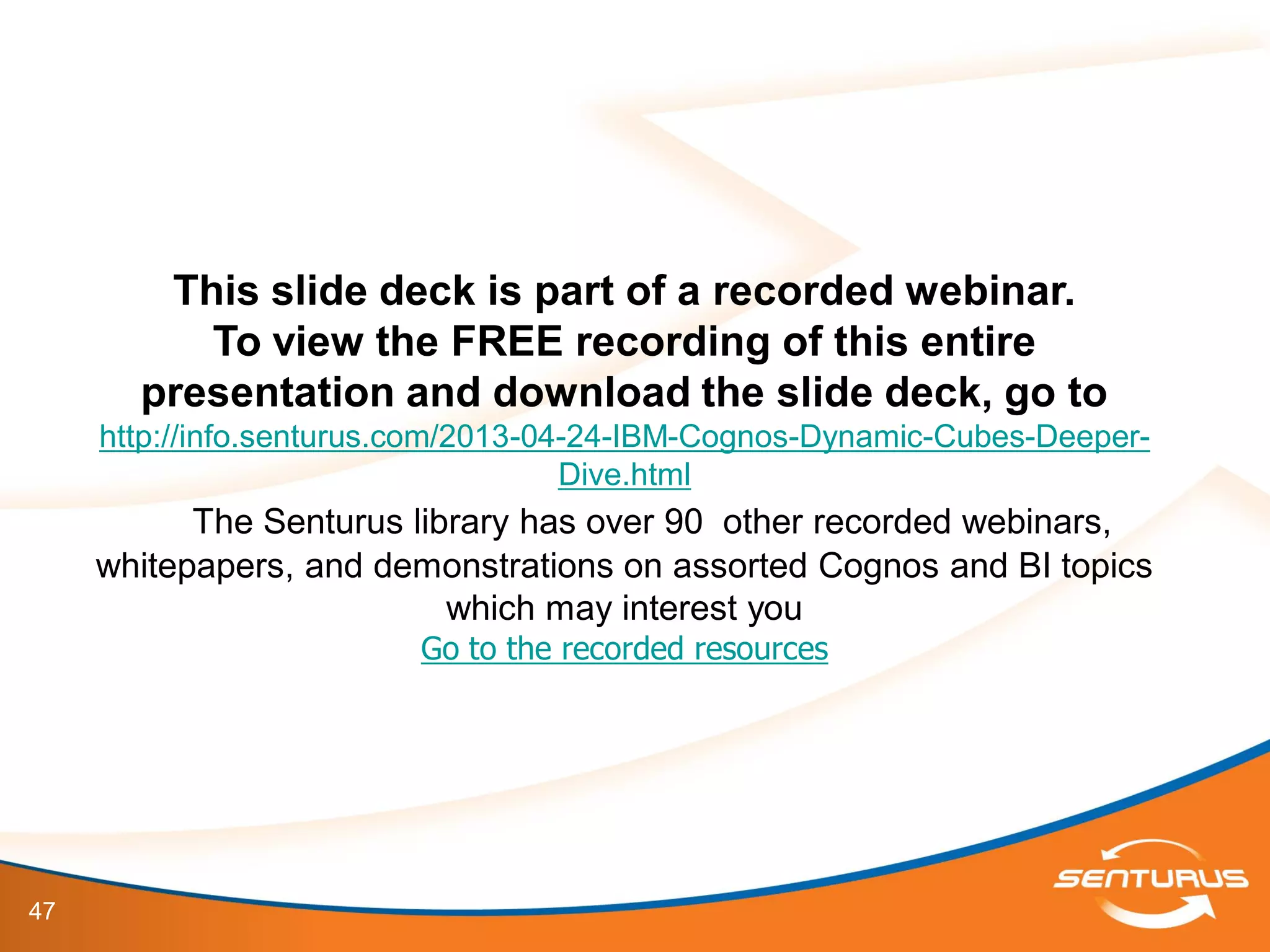 47
This slide deck is part of a recorded webinar.
To view the FREE recording of this entire
presentation and download the slide deck, go to
http://info.senturus.com/2013-04-24-IBM-Cognos-Dynamic-Cubes-Deeper-
Dive.html
The Senturus library has over 90 other recorded webinars,
whitepapers, and demonstrations on assorted Cognos and BI topics
which may interest you
Go to the recorded resources
 
