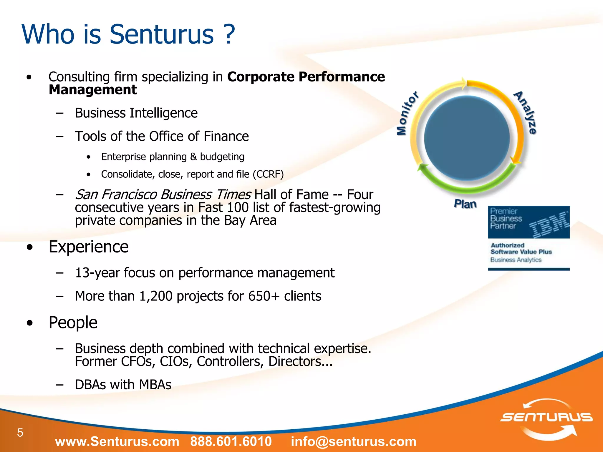 5
Who is Senturus ?
• Consulting firm specializing in Corporate Performance
Management
– Business Intelligence
– Tools of the Office of Finance
• Enterprise planning & budgeting
• Consolidate, close, report and file (CCRF)
– San Francisco Business Times Hall of Fame -- Four
consecutive years in Fast 100 list of fastest-growing
private companies in the Bay Area
• Experience
– 13-year focus on performance management
– More than 1,200 projects for 650+ clients
• People
– Business depth combined with technical expertise.
Former CFOs, CIOs, Controllers, Directors...
– DBAs with MBAs
www.Senturus.com 888.601.6010 info@senturus.com
 