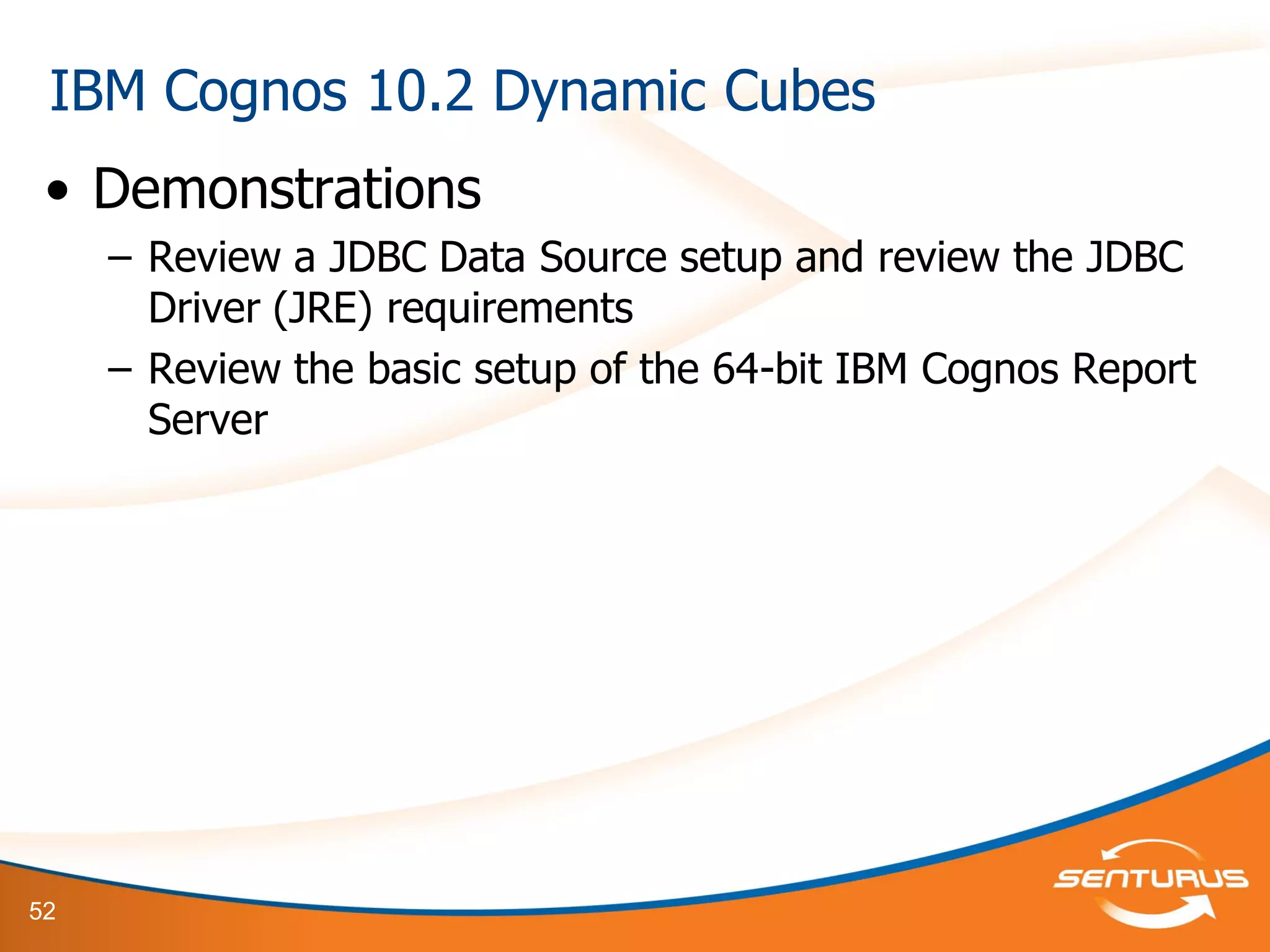 52
• Demonstrations
– Review a JDBC Data Source setup and review the JDBC
Driver (JRE) requirements
– Review the basic setup of the 64-bit IBM Cognos Report
Server
IBM Cognos 10.2 Dynamic Cubes
 