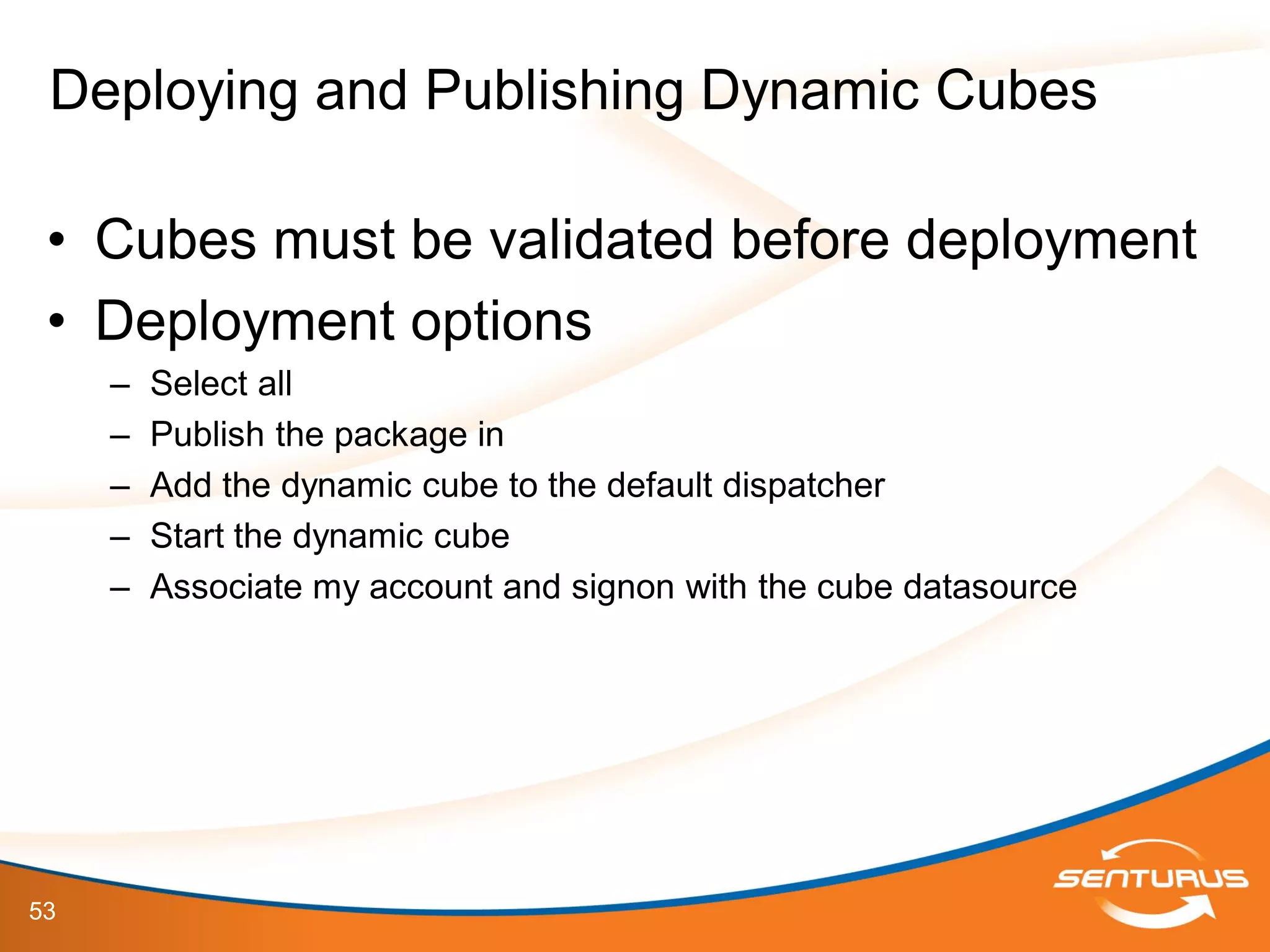 53
• Cubes must be validated before deployment
• Deployment options
– Select all
– Publish the package in
– Add the dynamic cube to the default dispatcher
– Start the dynamic cube
– Associate my account and signon with the cube datasource
Deploying and Publishing Dynamic Cubes
 
