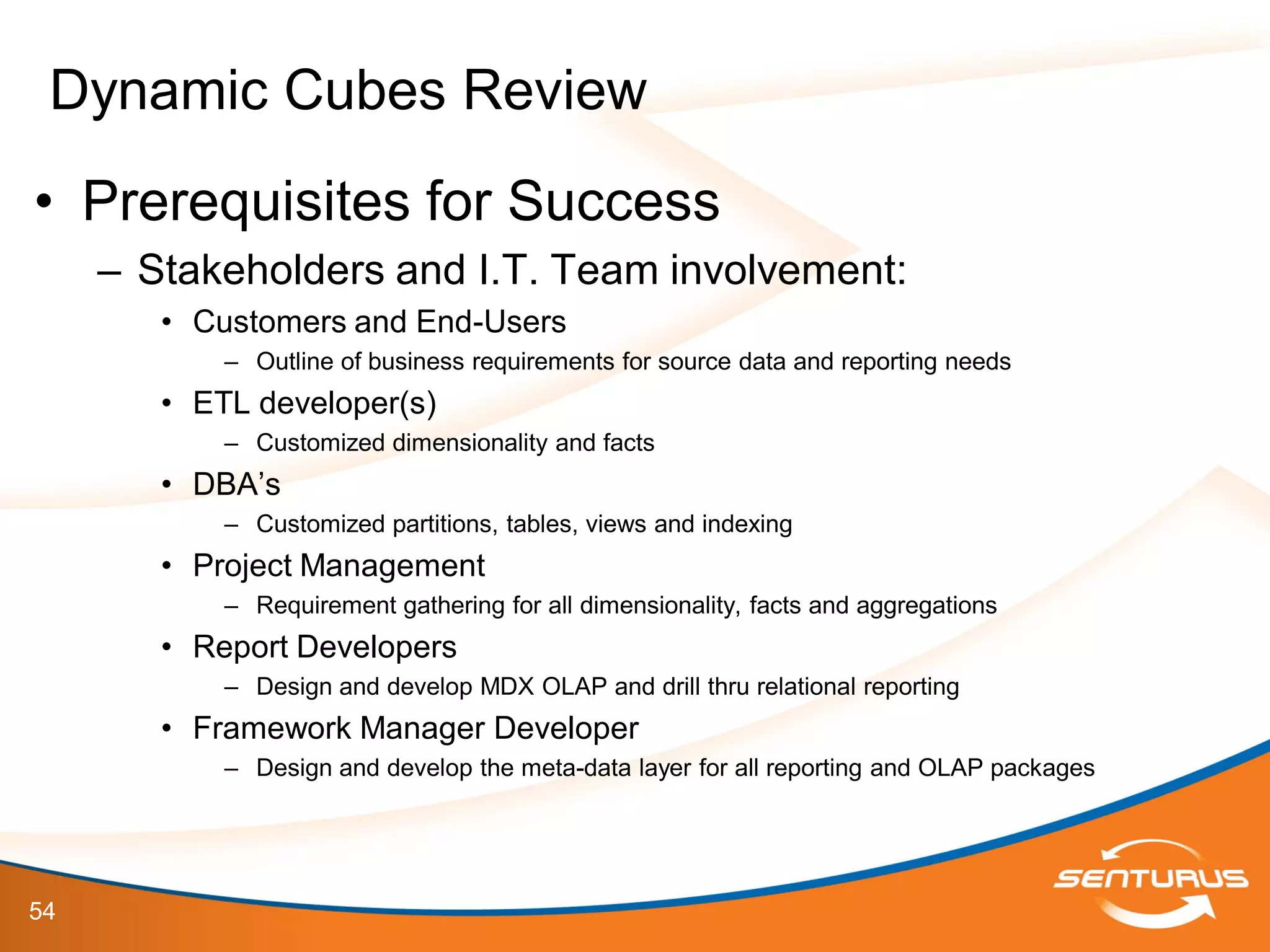 54
• Prerequisites for Success
– Stakeholders and I.T. Team involvement:
• Customers and End-Users
– Outline of business requirements for source data and reporting needs
• ETL developer(s)
– Customized dimensionality and facts
• DBA’s
– Customized partitions, tables, views and indexing
• Project Management
– Requirement gathering for all dimensionality, facts and aggregations
• Report Developers
– Design and develop MDX OLAP and drill thru relational reporting
• Framework Manager Developer
– Design and develop the meta-data layer for all reporting and OLAP packages
Dynamic Cubes Review
 