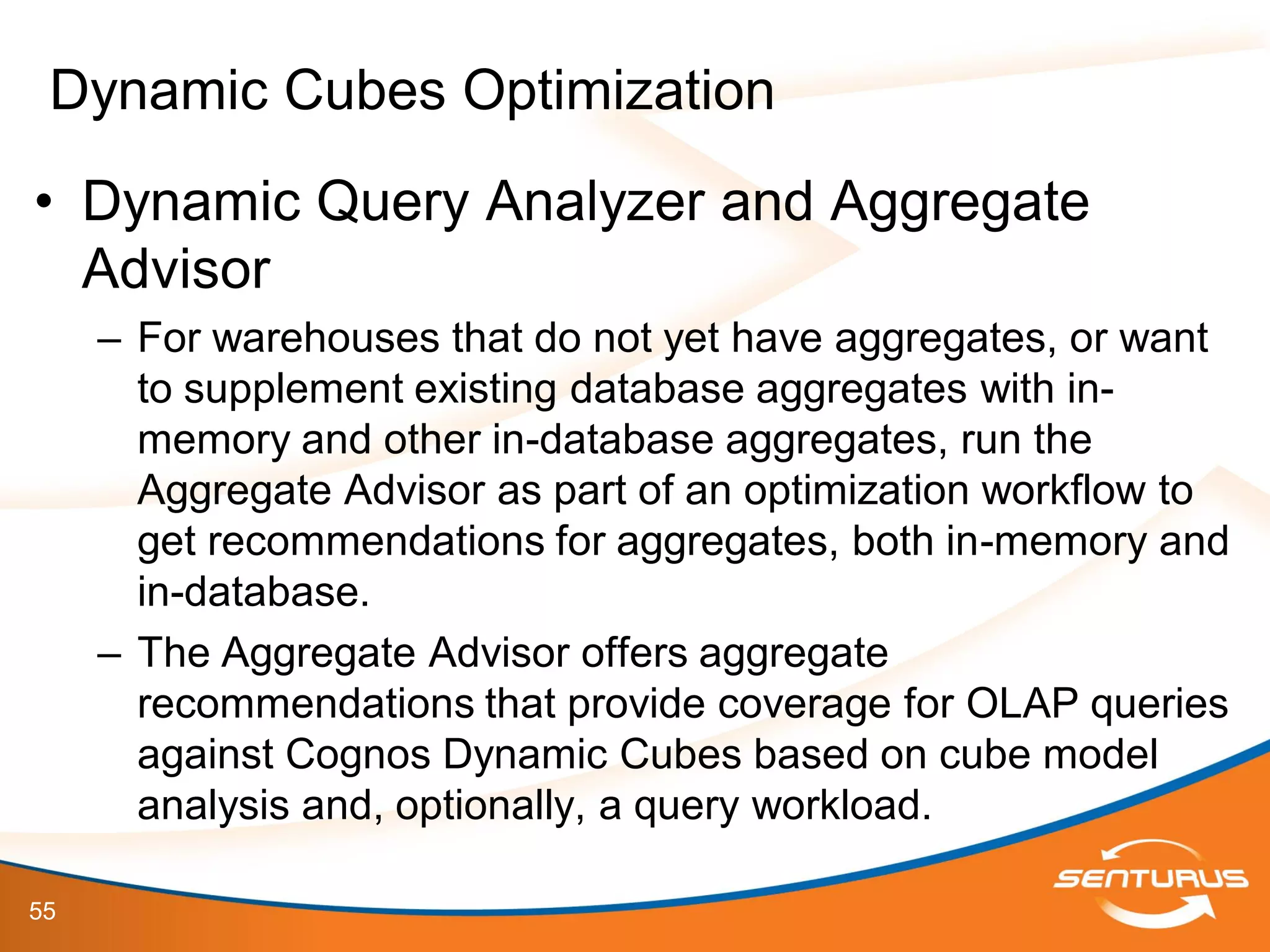 55
• Dynamic Query Analyzer and Aggregate
Advisor
– For warehouses that do not yet have aggregates, or want
to supplement existing database aggregates with in-
memory and other in-database aggregates, run the
Aggregate Advisor as part of an optimization workflow to
get recommendations for aggregates, both in-memory and
in-database.
– The Aggregate Advisor offers aggregate
recommendations that provide coverage for OLAP queries
against Cognos Dynamic Cubes based on cube model
analysis and, optionally, a query workload.
Dynamic Cubes Optimization
 