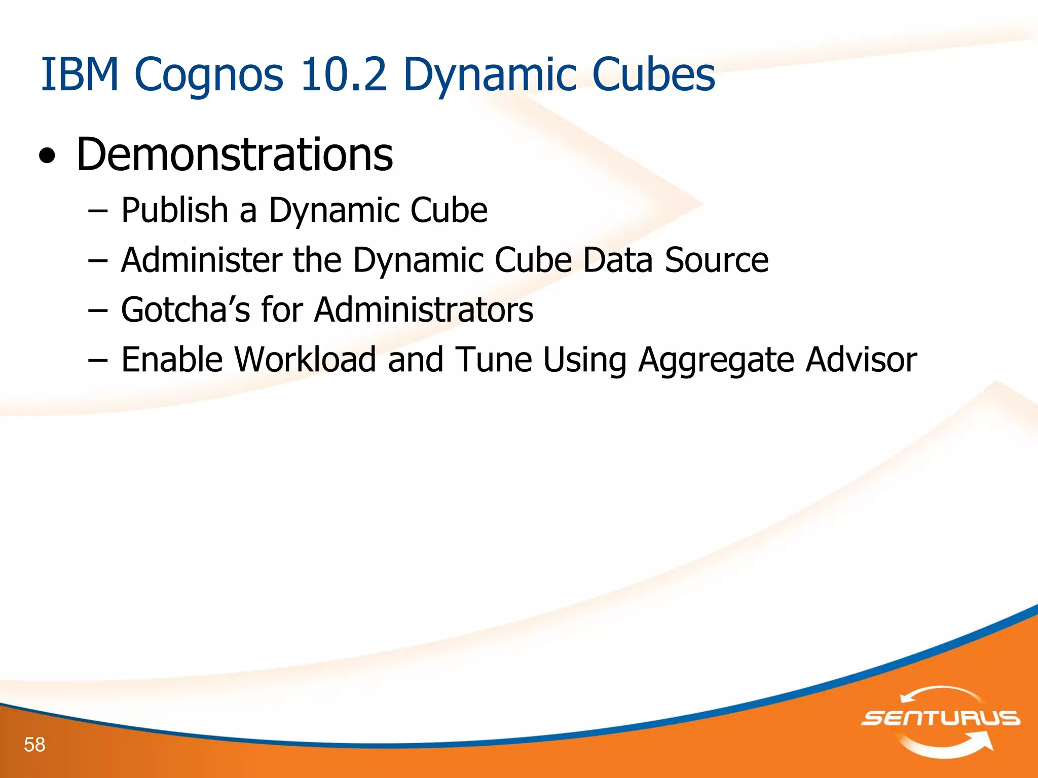 58
• Demonstrations
– Publish a Dynamic Cube
– Administer the Dynamic Cube Data Source
– Gotcha’s for Administrators
– Enable Workload and Tune Using Aggregate Advisor
IBM Cognos 10.2 Dynamic Cubes
 