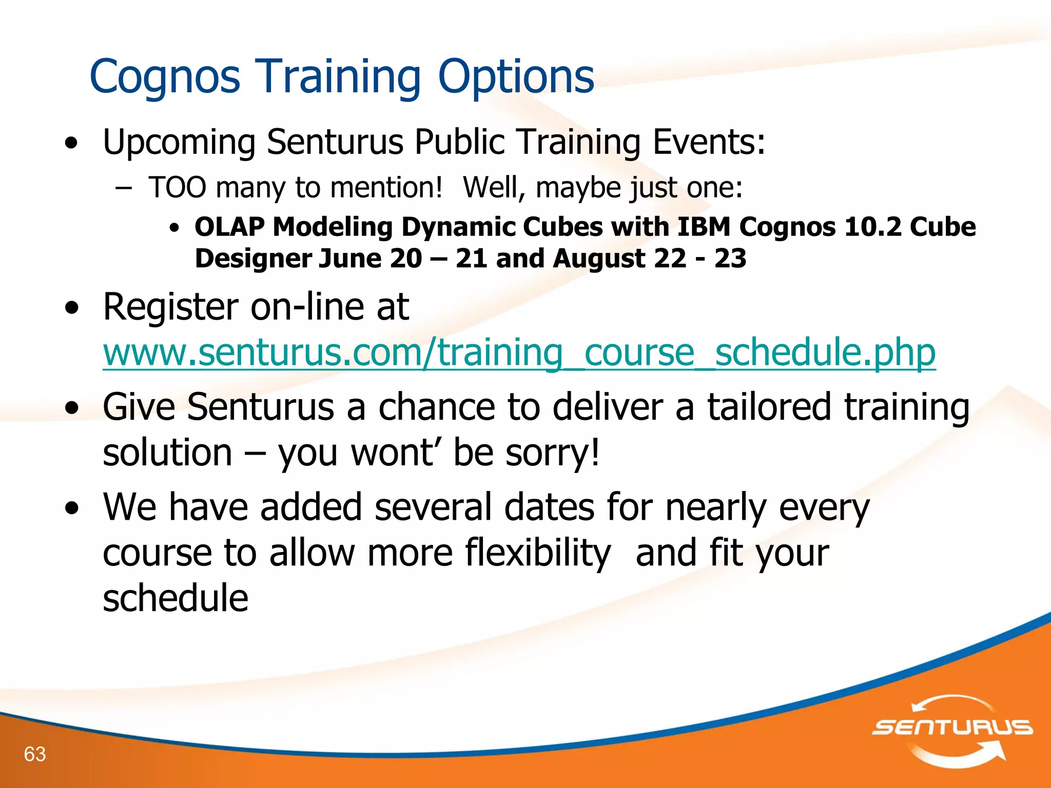 63
Cognos Training Options
• Upcoming Senturus Public Training Events:
– TOO many to mention! Well, maybe just one:
• OLAP Modeling Dynamic Cubes with IBM Cognos 10.2 Cube
Designer June 20 – 21 and August 22 - 23
• Register on-line at
www.senturus.com/training_course_schedule.php
• Give Senturus a chance to deliver a tailored training
solution – you wont’ be sorry!
• We have added several dates for nearly every
course to allow more flexibility and fit your
schedule
 