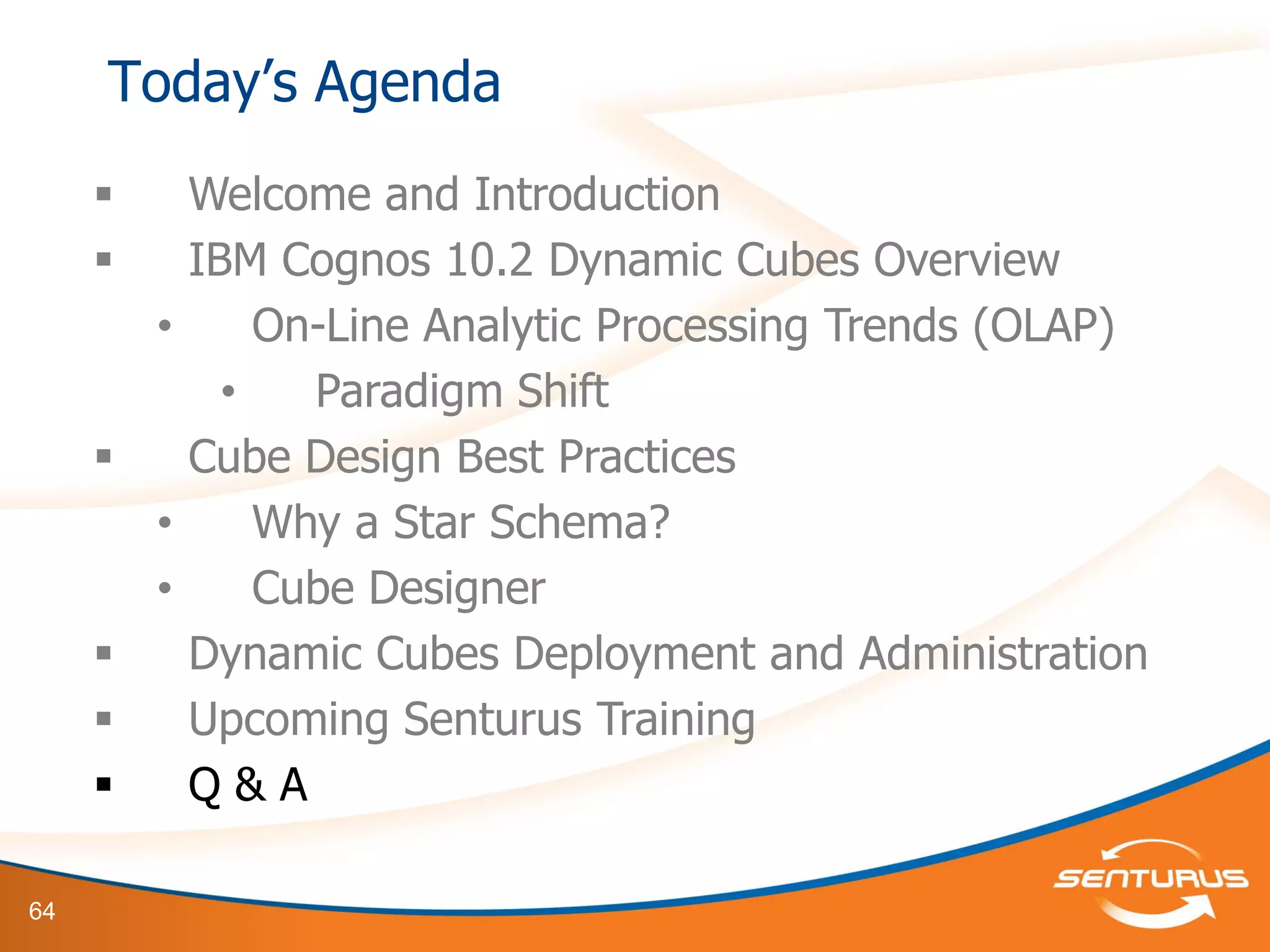64
 Welcome and Introduction
 IBM Cognos 10.2 Dynamic Cubes Overview
• On-Line Analytic Processing Trends (OLAP)
• Paradigm Shift
 Cube Design Best Practices
• Why a Star Schema?
• Cube Designer
 Dynamic Cubes Deployment and Administration
 Upcoming Senturus Training
 Q & A
Today’s Agenda
 