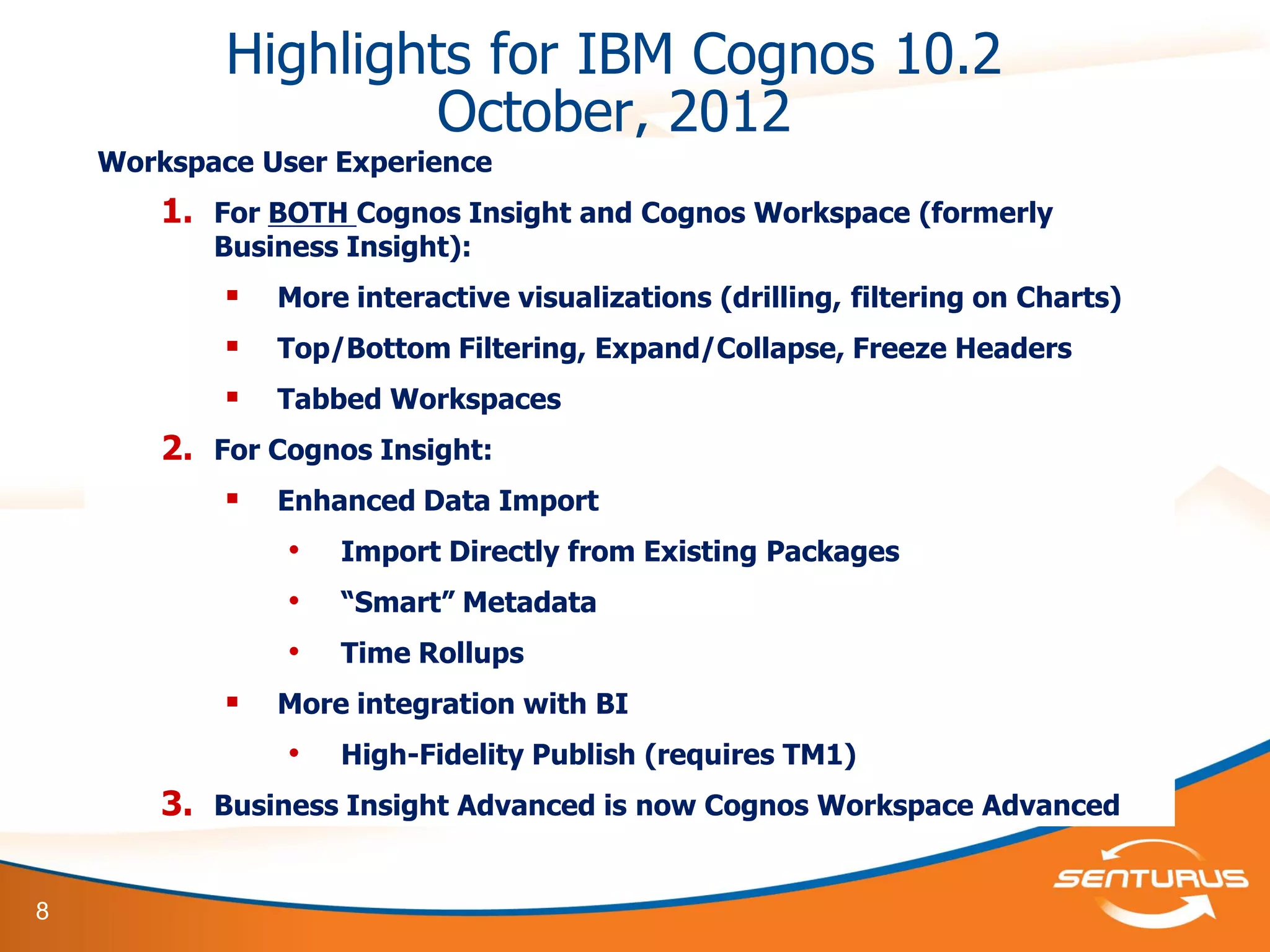 8
Highlights for IBM Cognos 10.2
October, 2012
Workspace User Experience
1. For BOTH Cognos Insight and Cognos Workspace (formerly
Business Insight):
 More interactive visualizations (drilling, filtering on Charts)
 Top/Bottom Filtering, Expand/Collapse, Freeze Headers
 Tabbed Workspaces
2. For Cognos Insight:
 Enhanced Data Import
• Import Directly from Existing Packages
• “Smart” Metadata
• Time Rollups
 More integration with BI
• High-Fidelity Publish (requires TM1)
3. Business Insight Advanced is now Cognos Workspace Advanced
 