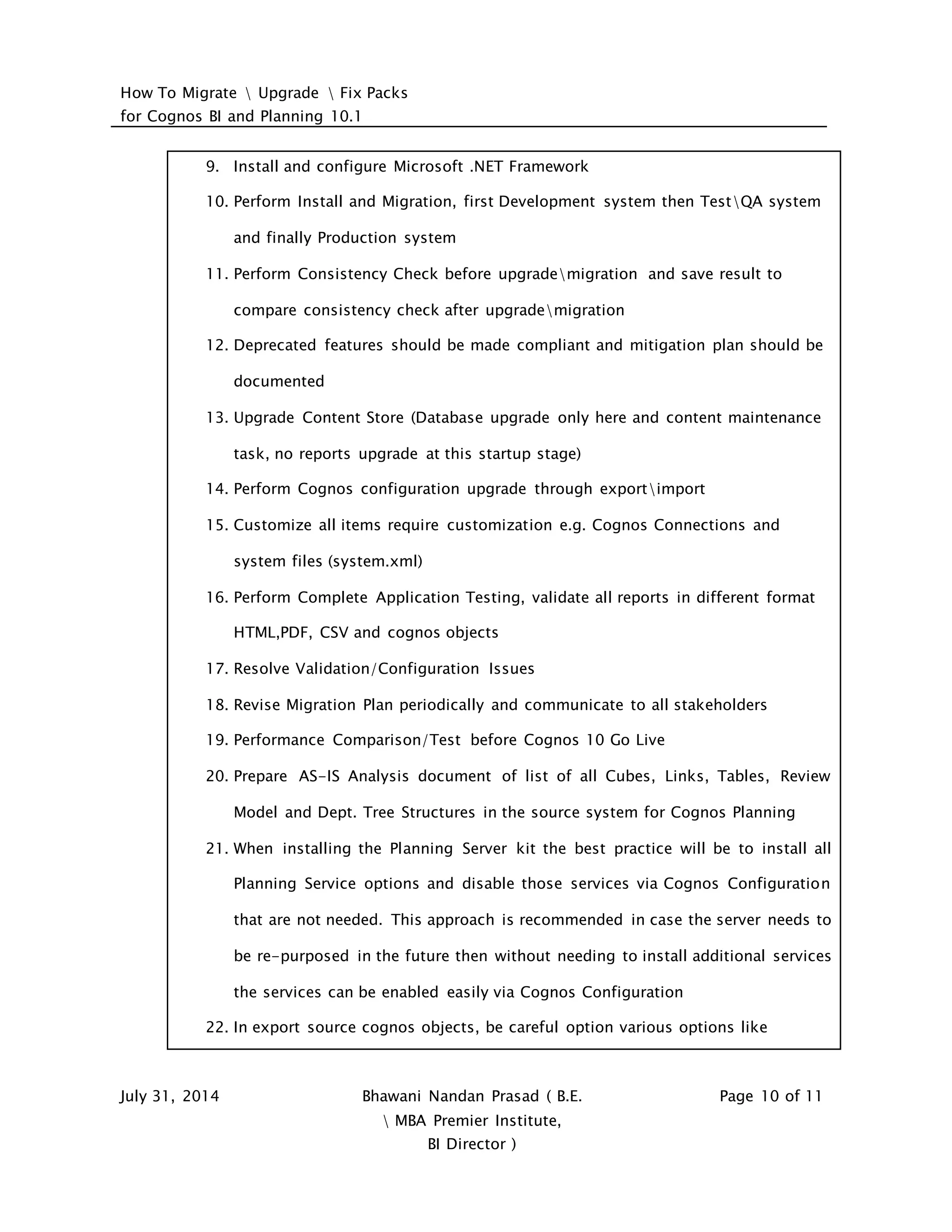How To Migrate  Upgrade  Fix Packs
for Cognos BI and Planning 10.1
July 31, 2014 Bhawani Nandan Prasad ( B.E.
 MBA Premier Institute,
BI Director )
Page 10 of 11
9. Install and configure Microsoft .NET Framework
10. Perform Install and Migration, first Development system then TestQA system
and finally Production system
11. Perform Consistency Check before upgrademigration and save result to
compare consistency check after upgrademigration
12. Deprecated features should be made compliant and mitigation plan should be
documented
13. Upgrade Content Store (Database upgrade only here and content maintenance
task, no reports upgrade at this startup stage)
14. Perform Cognos configuration upgrade through exportimport
15. Customize all items require customization e.g. Cognos Connections and
system files (system.xml)
16. Perform Complete Application Testing, validate all reports in different format
HTML,PDF, CSV and cognos objects
17. Resolve Validation/Configuration Issues
18. Revise Migration Plan periodically and communicate to all stakeholders
19. Performance Comparison/Test before Cognos 10 Go Live
20. Prepare AS-IS Analysis document of list of all Cubes, Links, Tables, Review
Model and Dept. Tree Structures in the source system for Cognos Planning
21. When installing the Planning Server kit the best practice will be to install all
Planning Service options and disable those services via Cognos Configuration
that are not needed. This approach is recommended in case the server needs to
be re-purposed in the future then without needing to install additional services
the services can be enabled easily via Cognos Configuration
22. In export source cognos objects, be careful option various options like
 