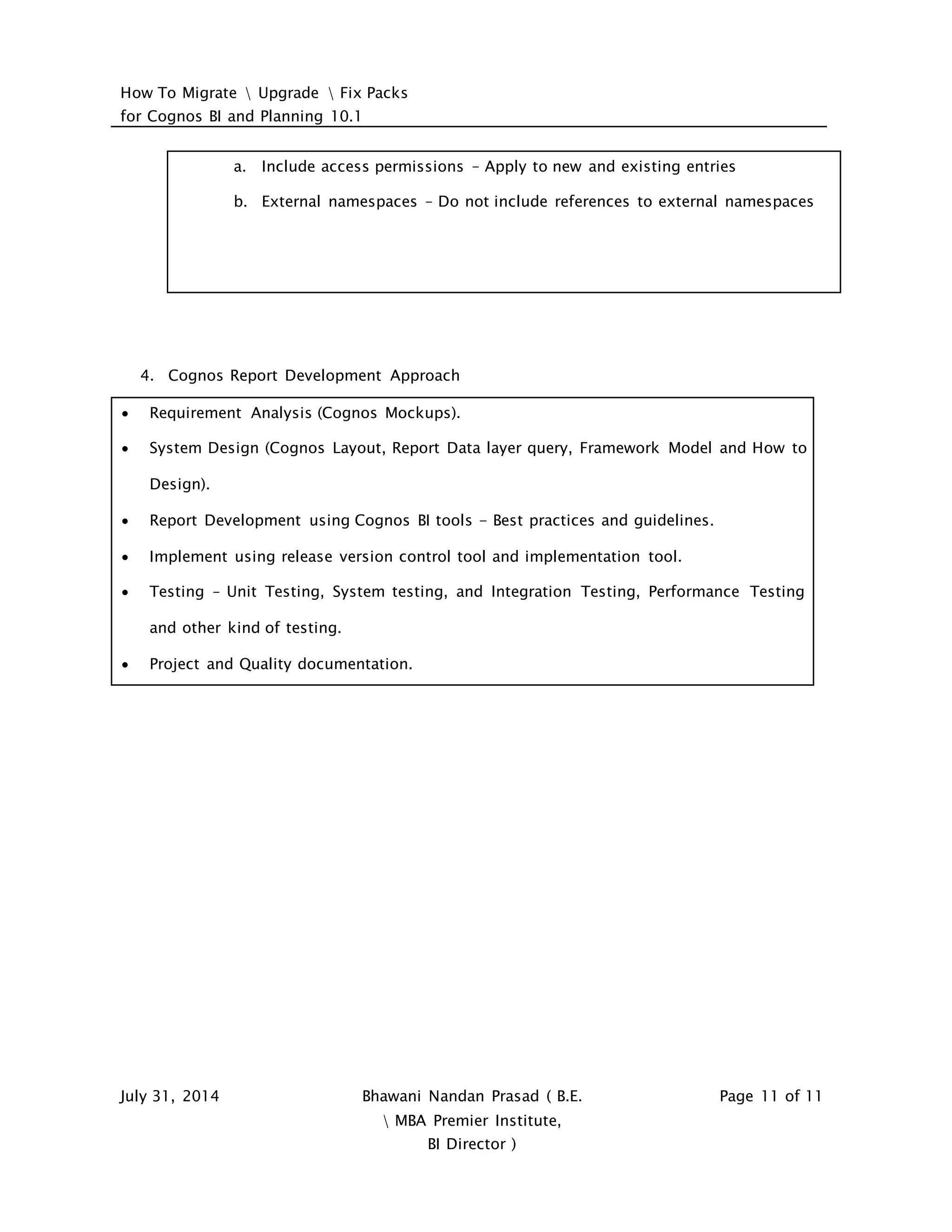 How To Migrate  Upgrade  Fix Packs
for Cognos BI and Planning 10.1
July 31, 2014 Bhawani Nandan Prasad ( B.E.
 MBA Premier Institute,
BI Director )
Page 11 of 11
a. Include access permissions – Apply to new and existing entries
b. External namespaces – Do not include references to external namespaces
4. Cognos Report Development Approach
 Requirement Analysis (Cognos Mockups).
 System Design (Cognos Layout, Report Data layer query, Framework Model and How to
Design).
 Report Development using Cognos BI tools - Best practices and guidelines.
 Implement using release version control tool and implementation tool.
 Testing – Unit Testing, System testing, and Integration Testing, Performance Testing
and other kind of testing.
 Project and Quality documentation.
 