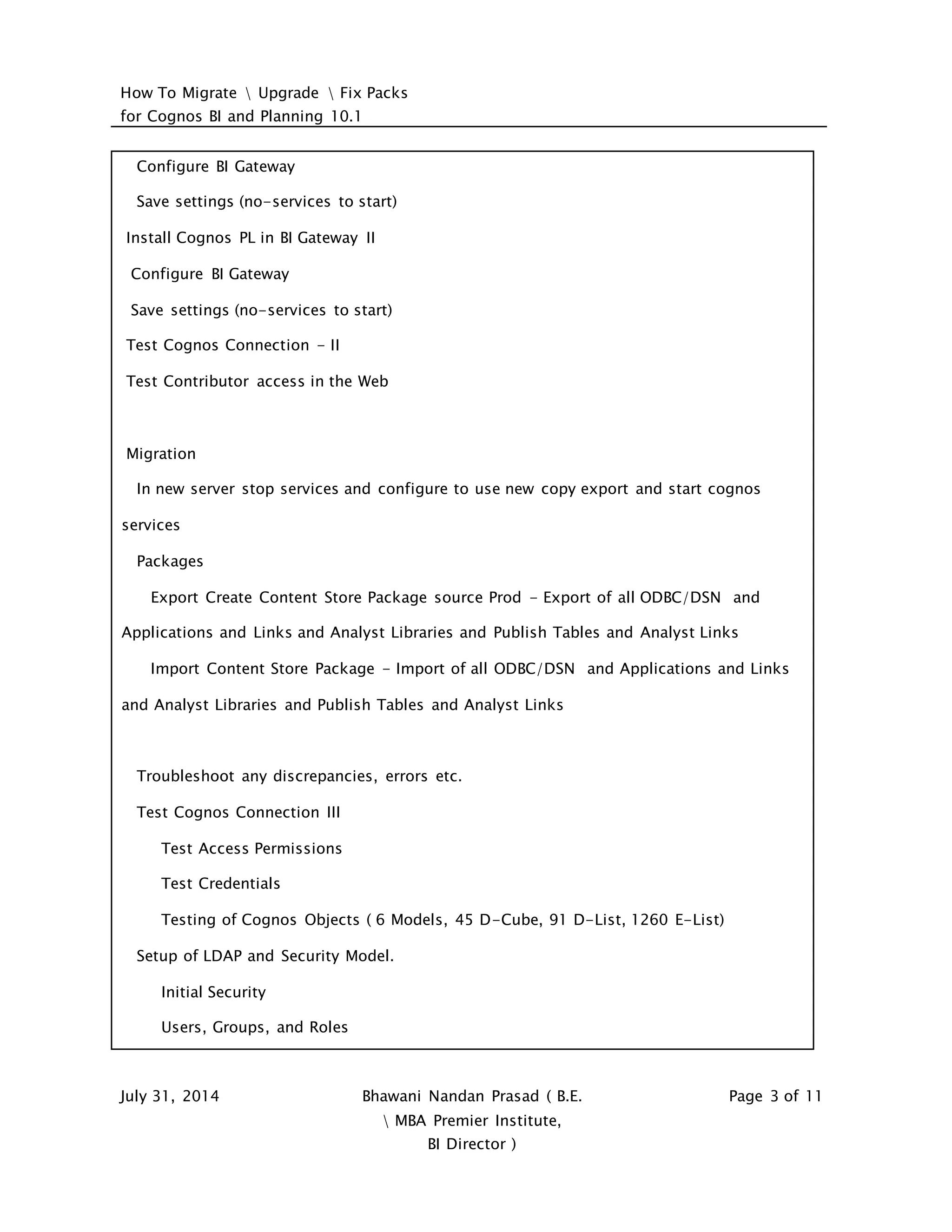 How To Migrate  Upgrade  Fix Packs
for Cognos BI and Planning 10.1
July 31, 2014 Bhawani Nandan Prasad ( B.E.
 MBA Premier Institute,
BI Director )
Page 3 of 11
Configure BI Gateway
Save settings (no-services to start)
Install Cognos PL in BI Gateway II
Configure BI Gateway
Save settings (no-services to start)
Test Cognos Connection - II
Test Contributor access in the Web
Migration
In new server stop services and configure to use new copy export and start cognos
services
Packages
Export Create Content Store Package source Prod - Export of all ODBC/DSN and
Applications and Links and Analyst Libraries and Publish Tables and Analyst Links
Import Content Store Package - Import of all ODBC/DSN and Applications and Links
and Analyst Libraries and Publish Tables and Analyst Links
Troubleshoot any discrepancies, errors etc.
Test Cognos Connection III
Test Access Permissions
Test Credentials
Testing of Cognos Objects ( 6 Models, 45 D-Cube, 91 D-List, 1260 E-List)
Setup of LDAP and Security Model.
Initial Security
Users, Groups, and Roles
 