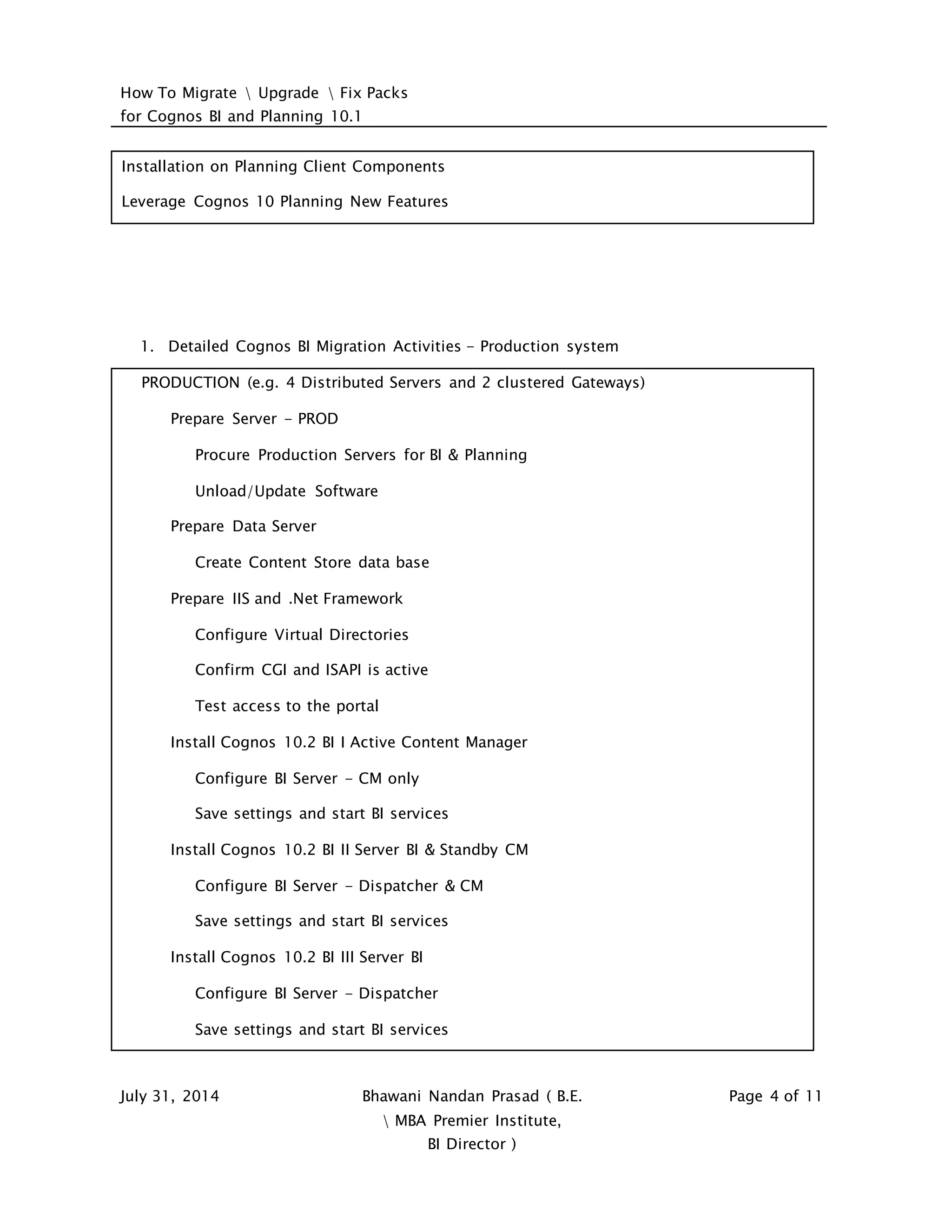 How To Migrate  Upgrade  Fix Packs
for Cognos BI and Planning 10.1
July 31, 2014 Bhawani Nandan Prasad ( B.E.
 MBA Premier Institute,
BI Director )
Page 4 of 11
Installation on Planning Client Components
Leverage Cognos 10 Planning New Features
1. Detailed Cognos BI Migration Activities - Production system
PRODUCTION (e.g. 4 Distributed Servers and 2 clustered Gateways)
Prepare Server - PROD
Procure Production Servers for BI & Planning
Unload/Update Software
Prepare Data Server
Create Content Store data base
Prepare IIS and .Net Framework
Configure Virtual Directories
Confirm CGI and ISAPI is active
Test access to the portal
Install Cognos 10.2 BI I Active Content Manager
Configure BI Server - CM only
Save settings and start BI services
Install Cognos 10.2 BI II Server BI & Standby CM
Configure BI Server - Dispatcher & CM
Save settings and start BI services
Install Cognos 10.2 BI III Server BI
Configure BI Server - Dispatcher
Save settings and start BI services
 
