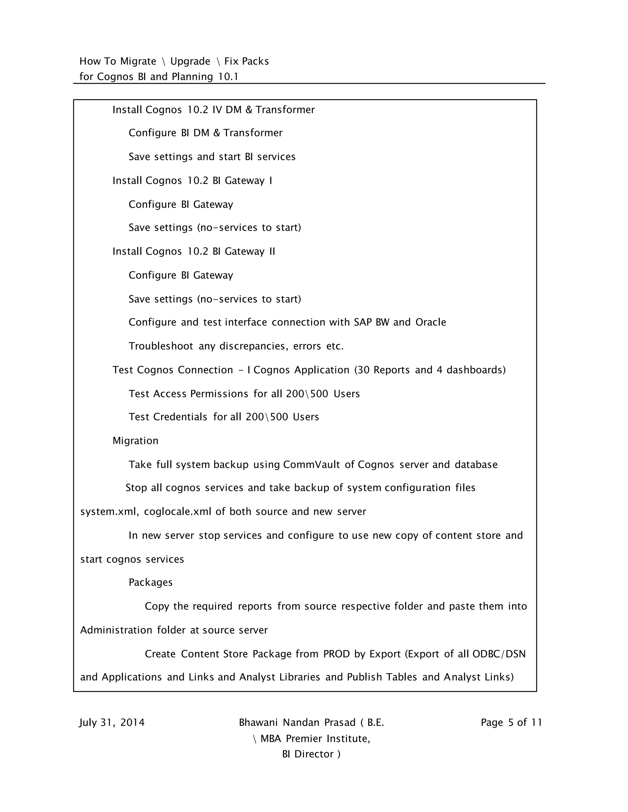 How To Migrate  Upgrade  Fix Packs
for Cognos BI and Planning 10.1
July 31, 2014 Bhawani Nandan Prasad ( B.E.
 MBA Premier Institute,
BI Director )
Page 5 of 11
Install Cognos 10.2 IV DM & Transformer
Configure BI DM & Transformer
Save settings and start BI services
Install Cognos 10.2 BI Gateway I
Configure BI Gateway
Save settings (no-services to start)
Install Cognos 10.2 BI Gateway II
Configure BI Gateway
Save settings (no-services to start)
Configure and test interface connection with SAP BW and Oracle
Troubleshoot any discrepancies, errors etc.
Test Cognos Connection - I Cognos Application (30 Reports and 4 dashboards)
Test Access Permissions for all 200500 Users
Test Credentials for all 200500 Users
Migration
Take full system backup using CommVault of Cognos server and database
Stop all cognos services and take backup of system configuration files
system.xml, coglocale.xml of both source and new server
In new server stop services and configure to use new copy of content store and
start cognos services
Packages
Copy the required reports from source respective folder and paste them into
Administration folder at source server
Create Content Store Package from PROD by Export (Export of all ODBC/DSN
and Applications and Links and Analyst Libraries and Publish Tables and Analyst Links)
 
