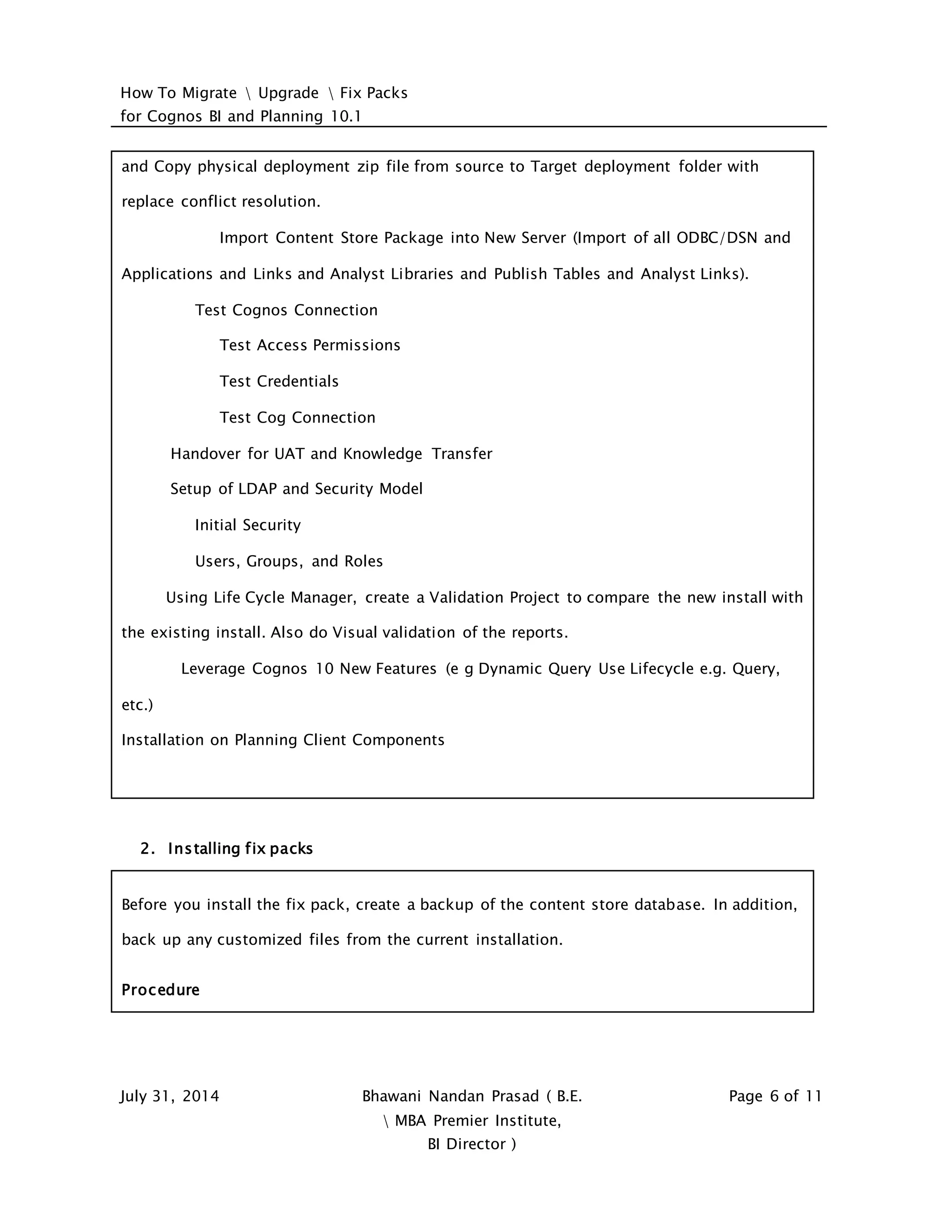 How To Migrate  Upgrade  Fix Packs
for Cognos BI and Planning 10.1
July 31, 2014 Bhawani Nandan Prasad ( B.E.
 MBA Premier Institute,
BI Director )
Page 6 of 11
and Copy physical deployment zip file from source to Target deployment folder with
replace conflict resolution.
Import Content Store Package into New Server (Import of all ODBC/DSN and
Applications and Links and Analyst Libraries and Publish Tables and Analyst Links).
Test Cognos Connection
Test Access Permissions
Test Credentials
Test Cog Connection
Handover for UAT and Knowledge Transfer
Setup of LDAP and Security Model
Initial Security
Users, Groups, and Roles
Using Life Cycle Manager, create a Validation Project to compare the new install with
the existing install. Also do Visual validation of the reports.
Leverage Cognos 10 New Features (e g Dynamic Query Use Lifecycle e.g. Query,
etc.)
Installation on Planning Client Components
2. Installing fix packs
Before you install the fix pack, create a backup of the content store database. In addition,
back up any customized files from the current installation.
Procedure
 