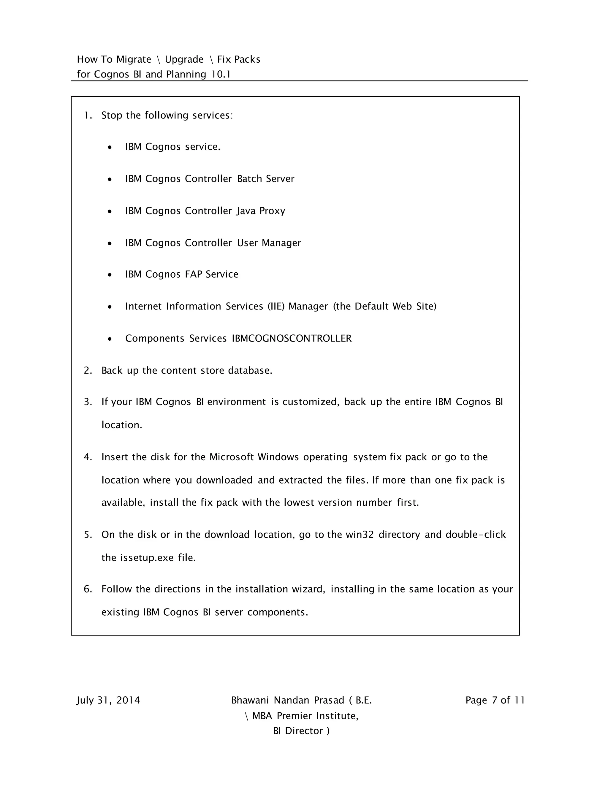 How To Migrate  Upgrade  Fix Packs
for Cognos BI and Planning 10.1
July 31, 2014 Bhawani Nandan Prasad ( B.E.
 MBA Premier Institute,
BI Director )
Page 7 of 11
1. Stop the following services:
 IBM Cognos service.
 IBM Cognos Controller Batch Server
 IBM Cognos Controller Java Proxy
 IBM Cognos Controller User Manager
 IBM Cognos FAP Service
 Internet Information Services (IIE) Manager (the Default Web Site)
 Components Services IBMCOGNOSCONTROLLER
2. Back up the content store database.
3. If your IBM Cognos BI environment is customized, back up the entire IBM Cognos BI
location.
4. Insert the disk for the Microsoft Windows operating system fix pack or go to the
location where you downloaded and extracted the files. If more than one fix pack is
available, install the fix pack with the lowest version number first.
5. On the disk or in the download location, go to the win32 directory and double-click
the issetup.exe file.
6. Follow the directions in the installation wizard, installing in the same location as your
existing IBM Cognos BI server components.
 