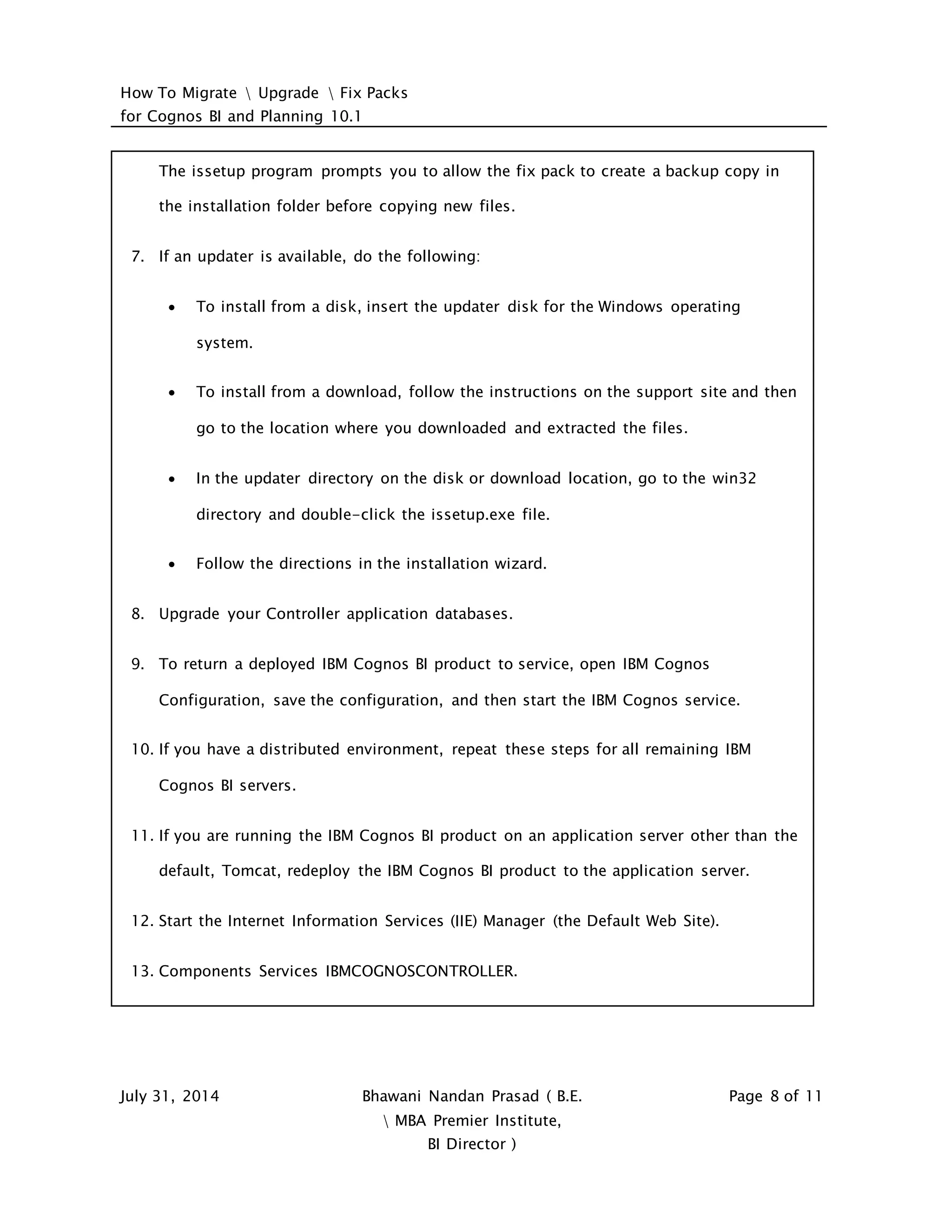 How To Migrate  Upgrade  Fix Packs
for Cognos BI and Planning 10.1
July 31, 2014 Bhawani Nandan Prasad ( B.E.
 MBA Premier Institute,
BI Director )
Page 8 of 11
The issetup program prompts you to allow the fix pack to create a backup copy in
the installation folder before copying new files.
7. If an updater is available, do the following:
 To install from a disk, insert the updater disk for the Windows operating
system.
 To install from a download, follow the instructions on the support site and then
go to the location where you downloaded and extracted the files.
 In the updater directory on the disk or download location, go to the win32
directory and double-click the issetup.exe file.
 Follow the directions in the installation wizard.
8. Upgrade your Controller application databases.
9. To return a deployed IBM Cognos BI product to service, open IBM Cognos
Configuration, save the configuration, and then start the IBM Cognos service.
10. If you have a distributed environment, repeat these steps for all remaining IBM
Cognos BI servers.
11. If you are running the IBM Cognos BI product on an application server other than the
default, Tomcat, redeploy the IBM Cognos BI product to the application server.
12. Start the Internet Information Services (IIE) Manager (the Default Web Site).
13. Components Services IBMCOGNOSCONTROLLER.
 