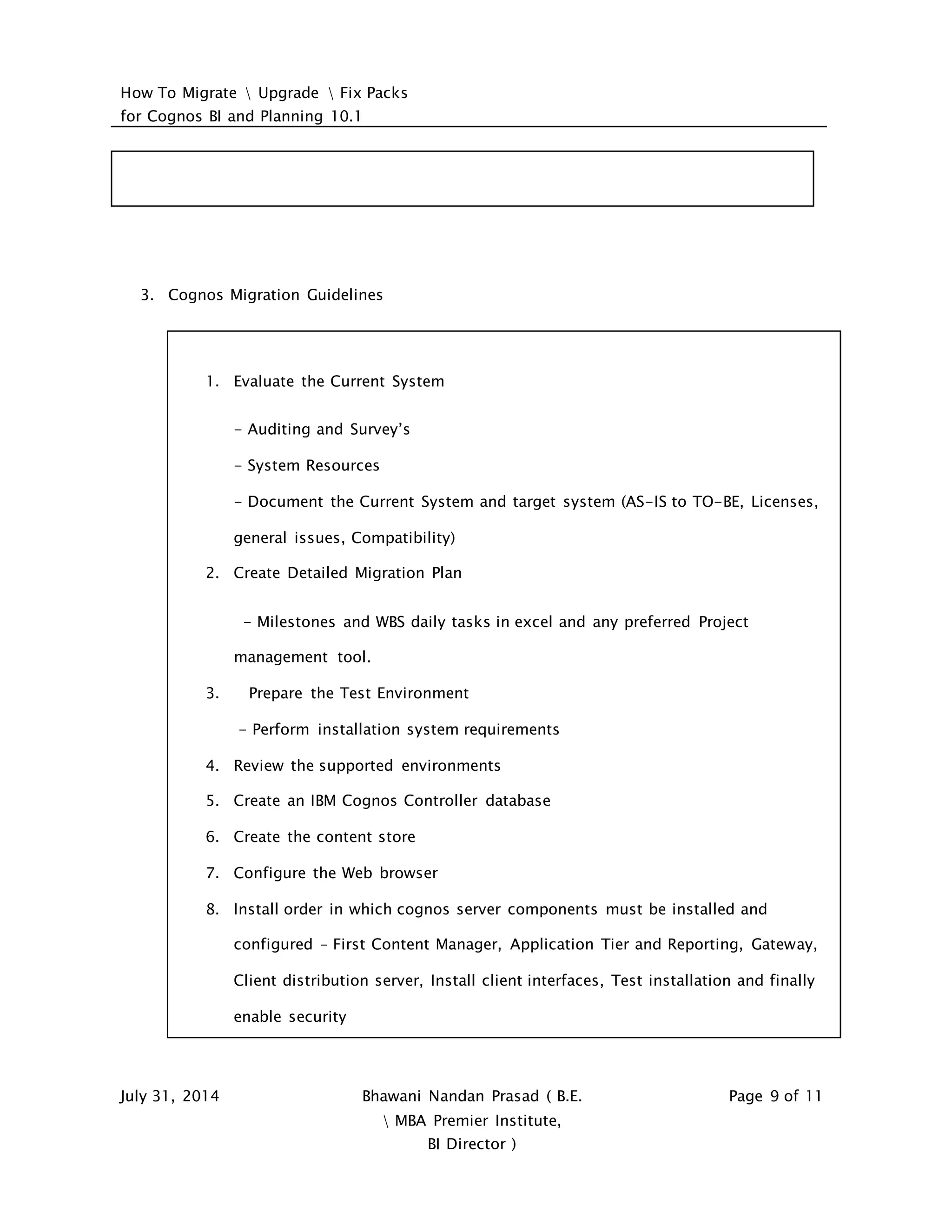 How To Migrate  Upgrade  Fix Packs
for Cognos BI and Planning 10.1
July 31, 2014 Bhawani Nandan Prasad ( B.E.
 MBA Premier Institute,
BI Director )
Page 9 of 11
3. Cognos Migration Guidelines
1. Evaluate the Current System
- Auditing and Survey’s
- System Resources
- Document the Current System and target system (AS-IS to TO-BE, Licenses,
general issues, Compatibility)
2. Create Detailed Migration Plan
- Milestones and WBS daily tasks in excel and any preferred Project
management tool.
3. Prepare the Test Environment
- Perform installation system requirements
4. Review the supported environments
5. Create an IBM Cognos Controller database
6. Create the content store
7. Configure the Web browser
8. Install order in which cognos server components must be installed and
configured – First Content Manager, Application Tier and Reporting, Gateway,
Client distribution server, Install client interfaces, Test installation and finally
enable security
 