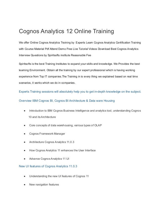 Cognos Analytics 12 Online Training
We offer Online Cognos Analytics Training by Experts Learn Cognos Analytics Certification Training
with Course Material Pdf Attend Demo Free Live Tutorial Videos Download Best Cognos Analytics
Interview Questions by Spiritsofts institute Reasonable Fee
Spiritsofts is the best Training Institutes to expand your skills and knowledge. We Provides the best
learning Environment. Obtain all the training by our expert professional which is having working
experience from Top IT companies.The Training in is every thing we explained based on real time
scenarios, it works which we do in companies.
Experts Training sessions will absolutely help you to get in-depth knowledge on the subject.
Overview IBM Cognos BI, Cognos BI Architecture & Data ware Housing
● Introduction to IBM Cognos Business Intelligence and analytics tool, understanding Cognos
10 and its Architecture
● Core concepts of data warehousing, various types of OLAP
● Cognos Framework Manager
● Architecture Cognos Analytics 11.0.3
● How Cognos Analytics 11 enhances the User Interface
● Advance Cognos Analytics 11 UI
New UI features of Cognos Analytics 11.0.3
● Understanding the new UI features of Cognos 11
● New navigation features
 
