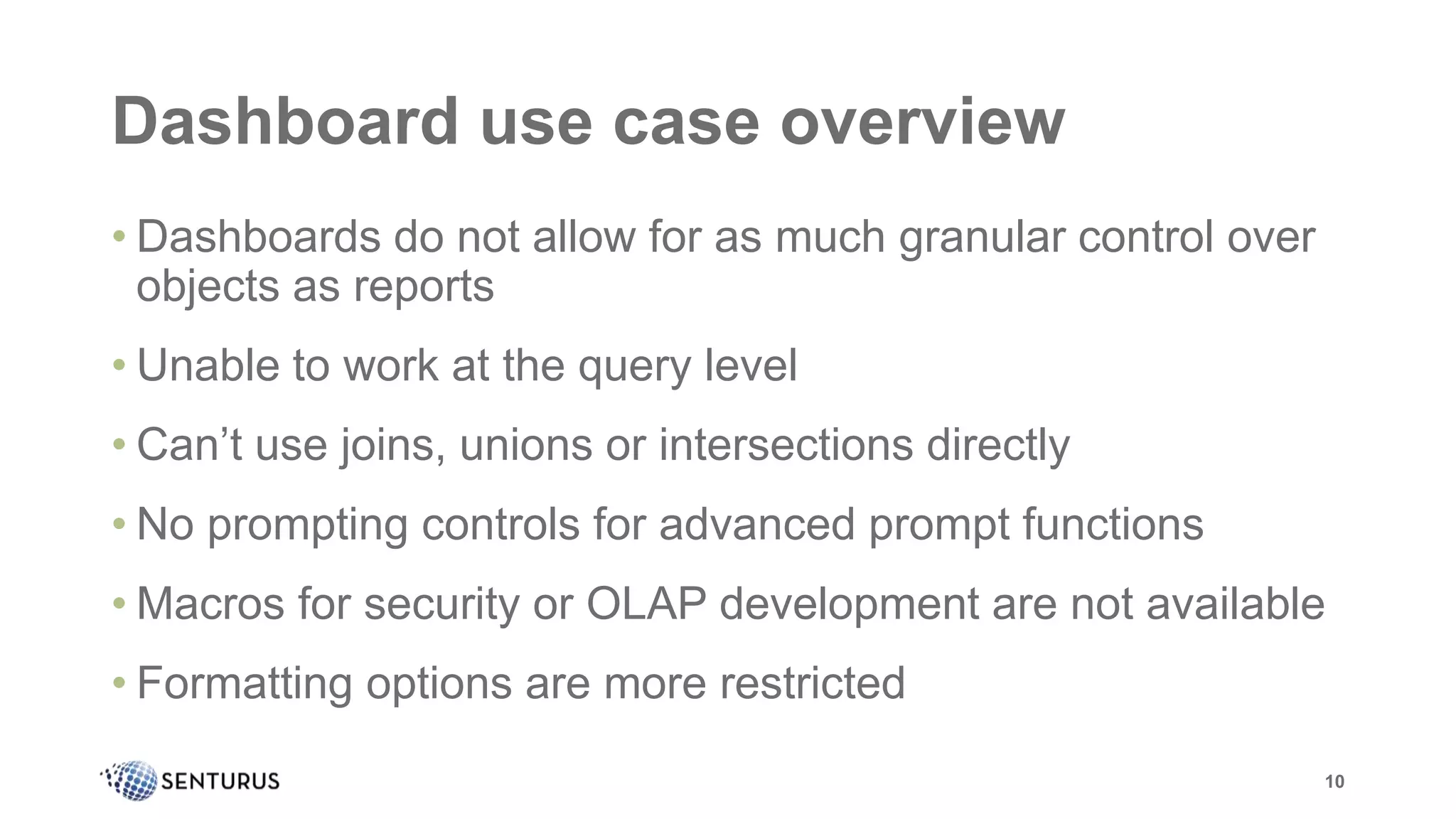 Dashboard use case overview
• Dashboards do not allow for as much granular control over
objects as reports
• Unable to work at the query level
• Can’t use joins, unions or intersections directly
• No prompting controls for advanced prompt functions
• Macros for security or OLAP development are not available
• Formatting options are more restricted
10
 