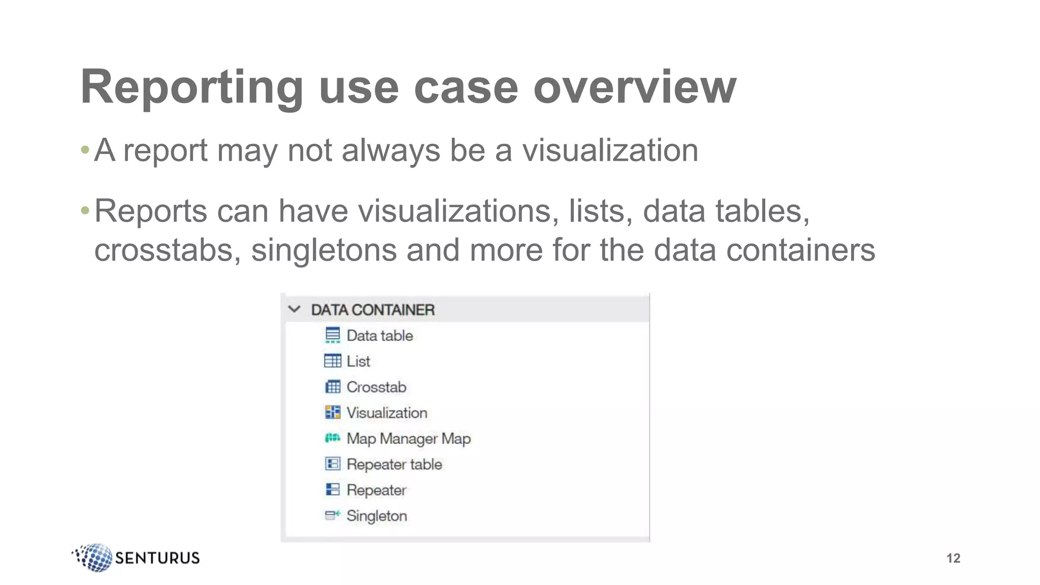 Reporting use case overview
•A report may not always be a visualization
•Reports can have visualizations, lists, data tables,
crosstabs, singletons and more for the data containers
12
 