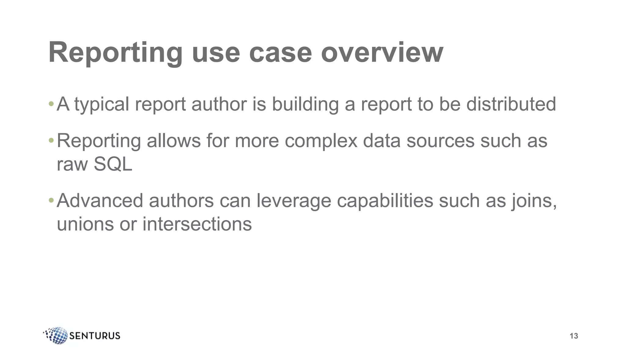 Reporting use case overview
•A typical report author is building a report to be distributed
•Reporting allows for more complex data sources such as
raw SQL
•Advanced authors can leverage capabilities such as joins,
unions or intersections
13
 