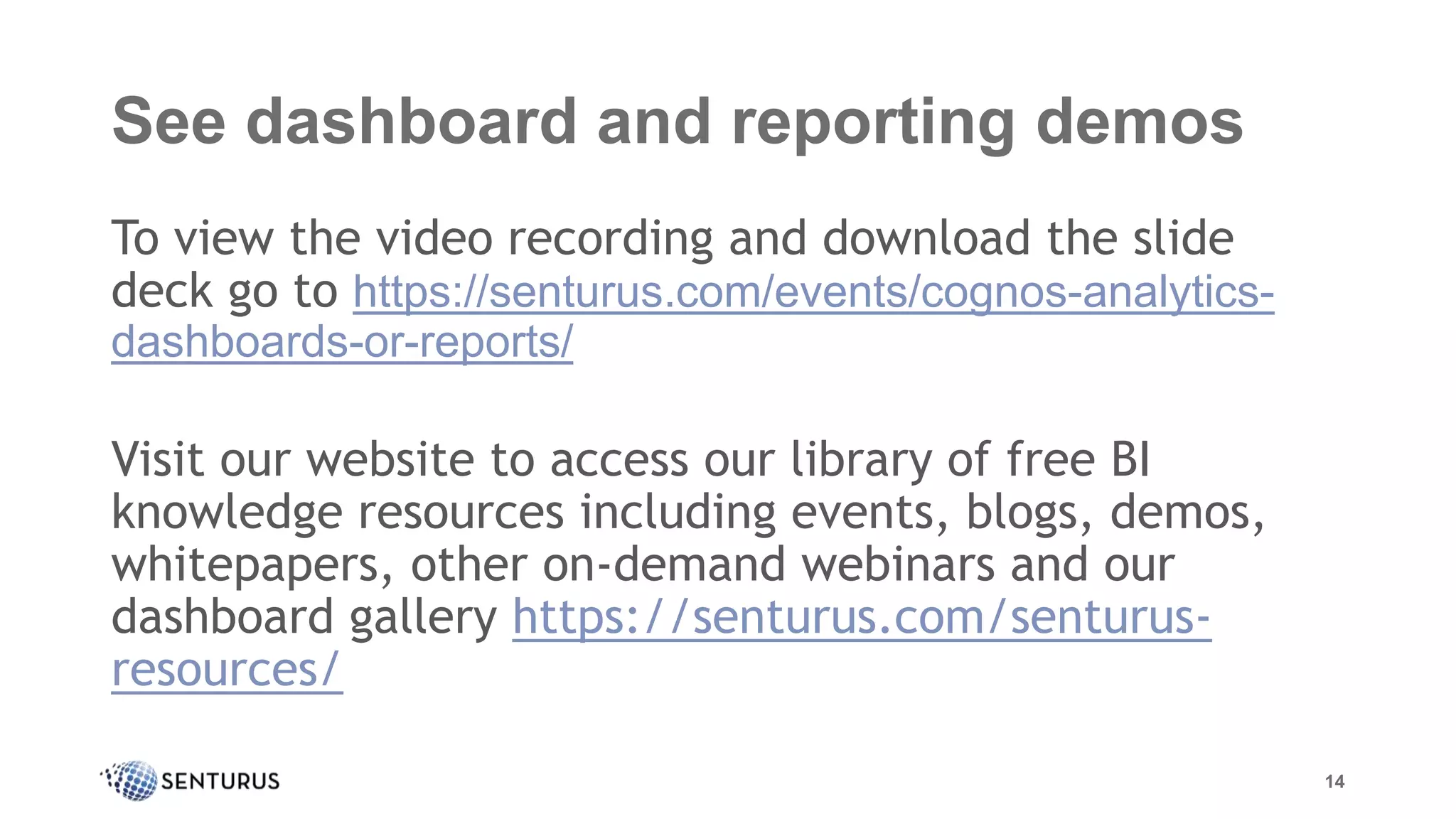 See dashboard and reporting demos
To view the video recording and download the slide
deck go to https://senturus.com/events/cognos-analytics-
dashboards-or-reports/
Visit our website to access our library of free BI
knowledge resources including events, blogs, demos,
whitepapers, other on-demand webinars and our
dashboard gallery https://senturus.com/senturus-
resources/
14
 