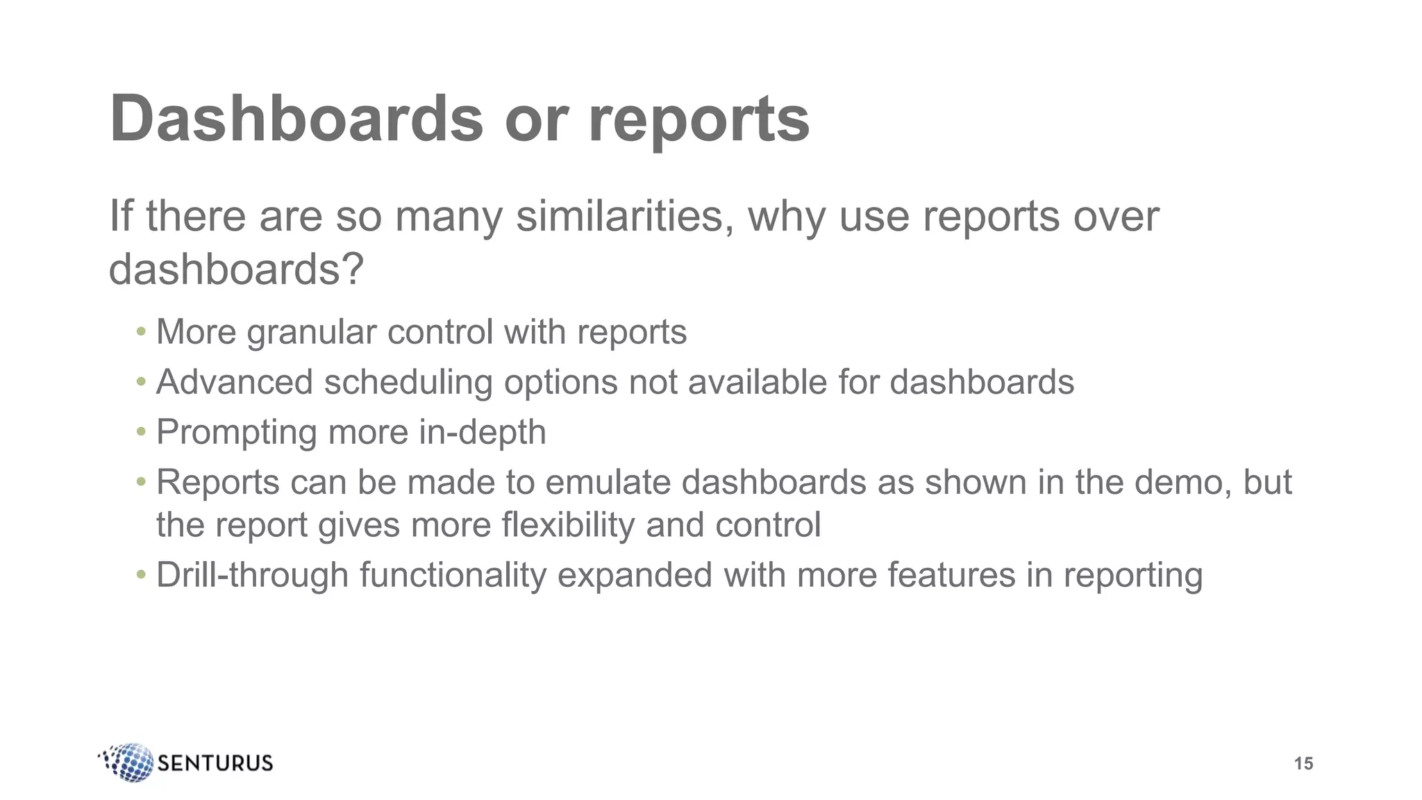 Dashboards or reports
If there are so many similarities, why use reports over
dashboards?
• More granular control with reports
• Advanced scheduling options not available for dashboards
• Prompting more in-depth
• Reports can be made to emulate dashboards as shown in the demo, but
the report gives more flexibility and control
• Drill-through functionality expanded with more features in reporting
15
 