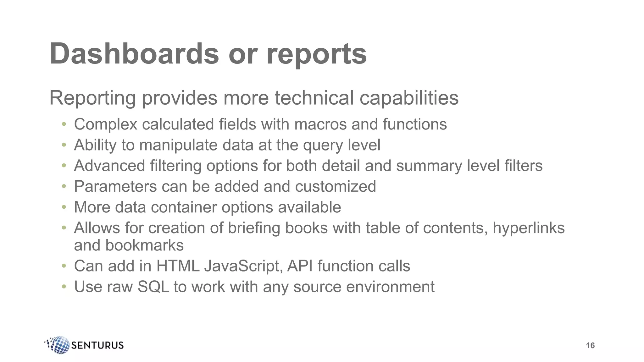 Dashboards or reports
Reporting provides more technical capabilities
• Complex calculated fields with macros and functions
• Ability to manipulate data at the query level
• Advanced filtering options for both detail and summary level filters
• Parameters can be added and customized
• More data container options available
• Allows for creation of briefing books with table of contents, hyperlinks
and bookmarks
• Can add in HTML JavaScript, API function calls
• Use raw SQL to work with any source environment
16
 