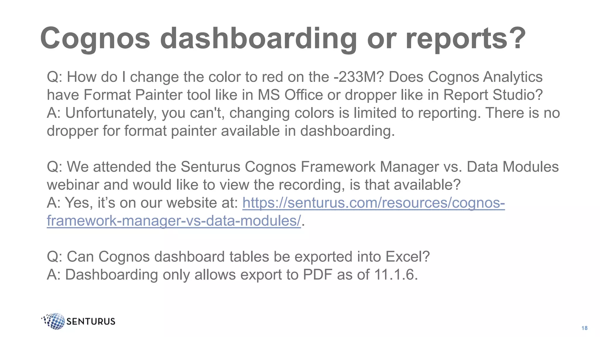 Cognos dashboarding or reports?
18
Q: How do I change the color to red on the -233M? Does Cognos Analytics
have Format Painter tool like in MS Office or dropper like in Report Studio?
A: Unfortunately, you can't, changing colors is limited to reporting. There is no
dropper for format painter available in dashboarding.
Q: We attended the Senturus Cognos Framework Manager vs. Data Modules
webinar and would like to view the recording, is that available?
A: Yes, it’s on our website at: https://senturus.com/resources/cognos-
framework-manager-vs-data-modules/.
Q: Can Cognos dashboard tables be exported into Excel?
A: Dashboarding only allows export to PDF as of 11.1.6.
 