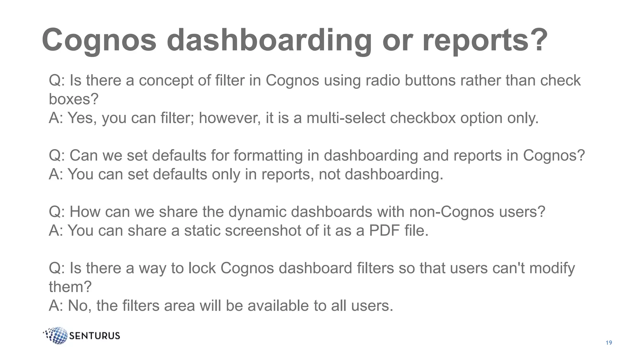 Cognos dashboarding or reports?
19
Q: Is there a concept of filter in Cognos using radio buttons rather than check
boxes?
A: Yes, you can filter; however, it is a multi-select checkbox option only.
Q: Can we set defaults for formatting in dashboarding and reports in Cognos?
A: You can set defaults only in reports, not dashboarding.
Q: How can we share the dynamic dashboards with non-Cognos users?
A: You can share a static screenshot of it as a PDF file.
Q: Is there a way to lock Cognos dashboard filters so that users can't modify
them?
A: No, the filters area will be available to all users.
 