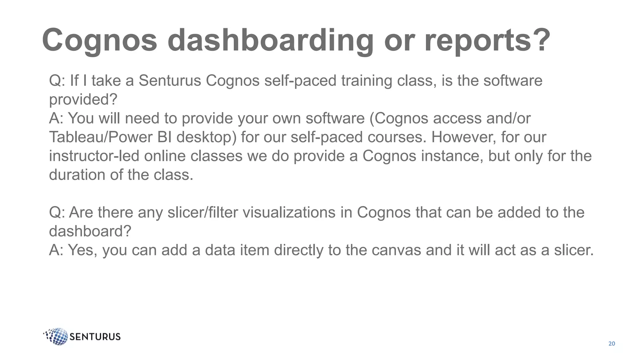 Cognos dashboarding or reports?
20
Q: If I take a Senturus Cognos self-paced training class, is the software
provided?
A: You will need to provide your own software (Cognos access and/or
Tableau/Power BI desktop) for our self-paced courses. However, for our
instructor-led online classes we do provide a Cognos instance, but only for the
duration of the class.
Q: Are there any slicer/filter visualizations in Cognos that can be added to the
dashboard?
A: Yes, you can add a data item directly to the canvas and it will act as a slicer.
 