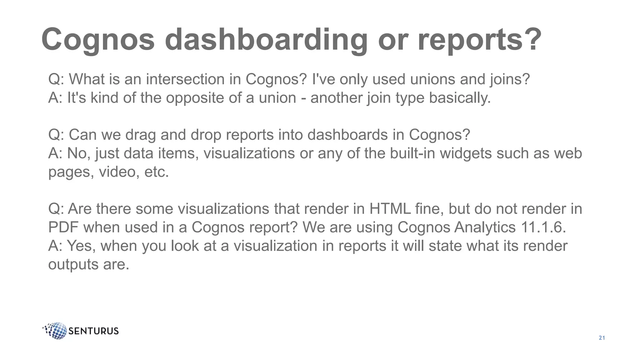 Cognos dashboarding or reports?
21
Q: What is an intersection in Cognos? I've only used unions and joins?
A: It's kind of the opposite of a union - another join type basically.
Q: Can we drag and drop reports into dashboards in Cognos?
A: No, just data items, visualizations or any of the built-in widgets such as web
pages, video, etc.
Q: Are there some visualizations that render in HTML fine, but do not render in
PDF when used in a Cognos report? We are using Cognos Analytics 11.1.6.
A: Yes, when you look at a visualization in reports it will state what its render
outputs are.
 