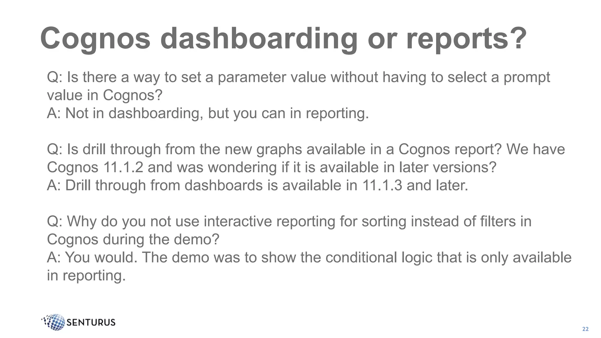 Cognos dashboarding or reports?
22
Q: Is there a way to set a parameter value without having to select a prompt
value in Cognos?
A: Not in dashboarding, but you can in reporting.
Q: Is drill through from the new graphs available in a Cognos report? We have
Cognos 11.1.2 and was wondering if it is available in later versions?
A: Drill through from dashboards is available in 11.1.3 and later.
Q: Why do you not use interactive reporting for sorting instead of filters in
Cognos during the demo?
A: You would. The demo was to show the conditional logic that is only available
in reporting.
 