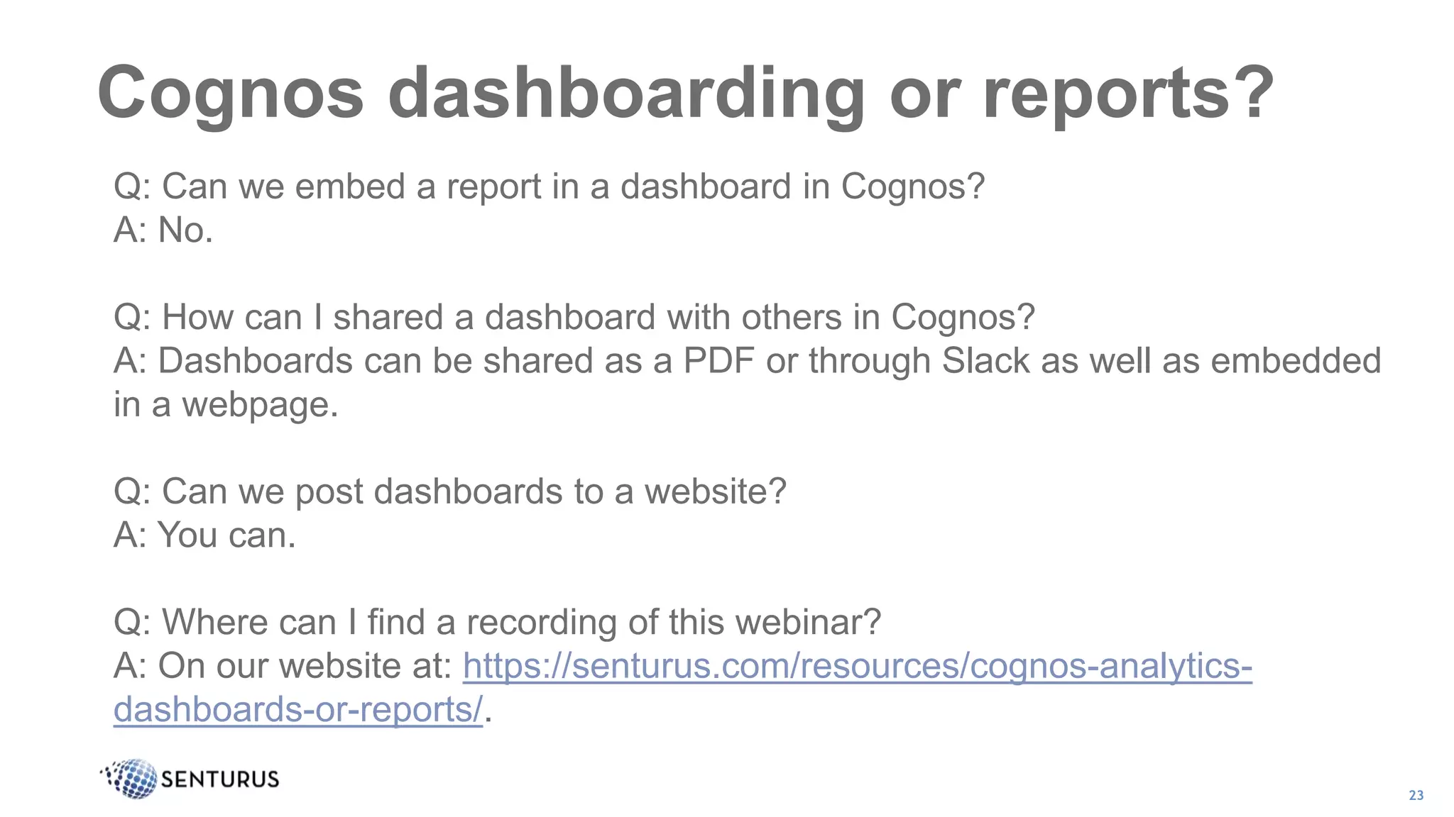 Cognos dashboarding or reports?
23
Q: Can we embed a report in a dashboard in Cognos?
A: No.
Q: How can I shared a dashboard with others in Cognos?
A: Dashboards can be shared as a PDF or through Slack as well as embedded
in a webpage.
Q: Can we post dashboards to a website?
A: You can.
Q: Where can I find a recording of this webinar?
A: On our website at: https://senturus.com/resources/cognos-analytics-
dashboards-or-reports/.
 