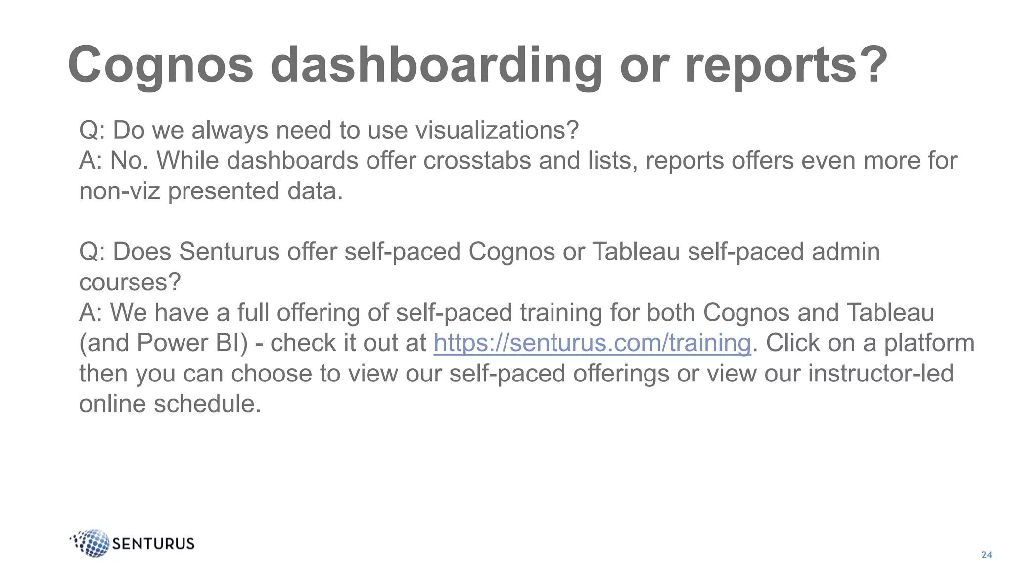 Cognos dashboarding or reports?
24
Q: Do we always need to use visualizations?
A: No. While dashboards offer crosstabs and lists, reports offers even more for
non-viz presented data.
Q: Does Senturus offer self-paced Cognos or Tableau self-paced admin
courses?
A: We have a full offering of self-paced training for both Cognos and Tableau
(and Power BI) - check it out at https://senturus.com/training. Click on a platform
then you can choose to view our self-paced offerings or view our instructor-led
online schedule.
 