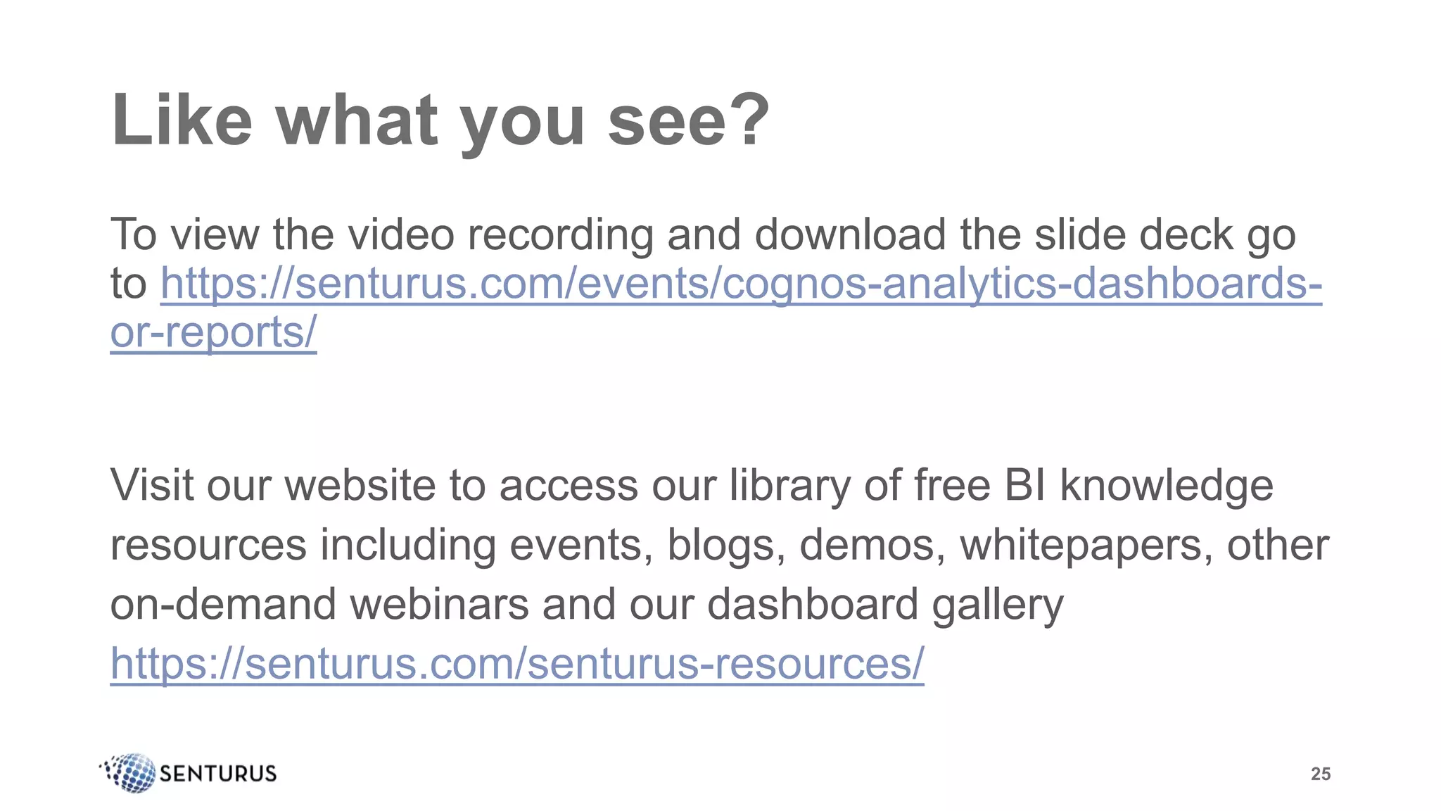 Like what you see?
To view the video recording and download the slide deck go
to https://senturus.com/events/cognos-analytics-dashboards-
or-reports/
Visit our website to access our library of free BI knowledge
resources including events, blogs, demos, whitepapers, other
on-demand webinars and our dashboard gallery
https://senturus.com/senturus-resources/
25
 