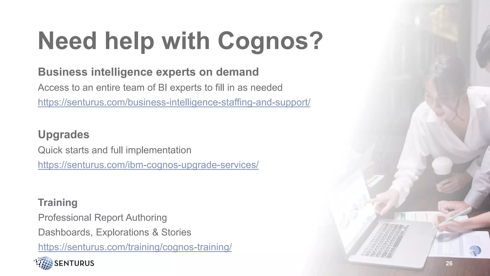 Need help with Cognos?
Business intelligence experts on demand
Access to an entire team of BI experts to fill in as needed
https://senturus.com/business-intelligence-staffing-and-support/
Upgrades
Quick starts and full implementation
https://senturus.com/ibm-cognos-upgrade-services/
Training
Professional Report Authoring
Dashboards, Explorations & Stories
https://senturus.com/training/cognos-training/
26
 