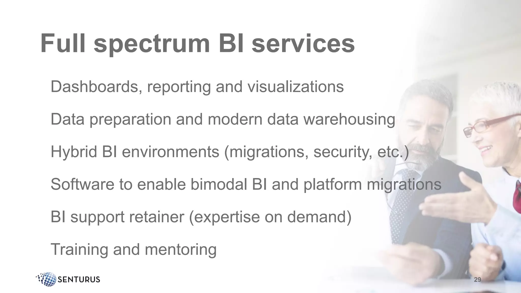 Full spectrum BI services
•Dashboards, reporting and visualizations
•Data preparation and modern data warehousing
•Hybrid BI environments (migrations, security, etc.)
•Software to enable bimodal BI and platform migrations
•BI support retainer (expertise on demand)
•Training and mentoring
29
 