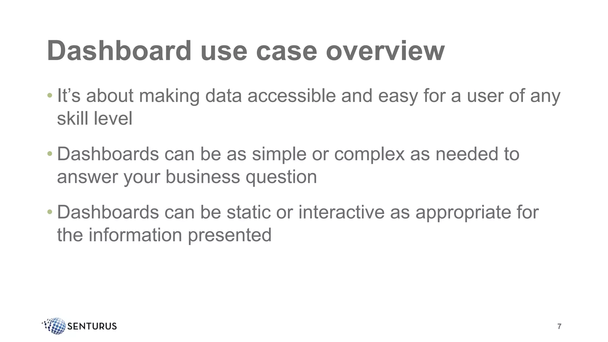 Dashboard use case overview
• It’s about making data accessible and easy for a user of any
skill level
• Dashboards can be as simple or complex as needed to
answer your business question
• Dashboards can be static or interactive as appropriate for
the information presented
7
 