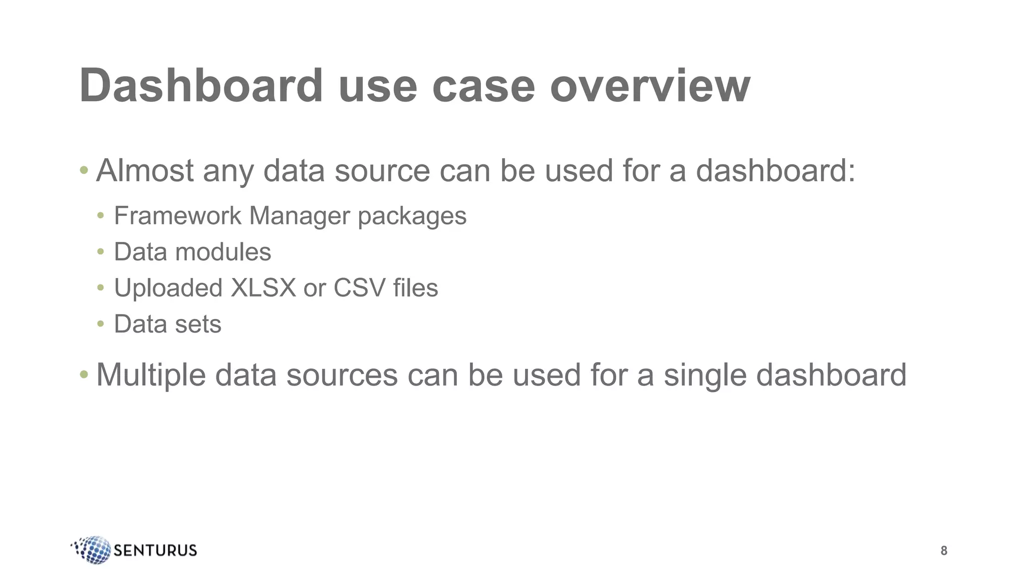 Dashboard use case overview
• Almost any data source can be used for a dashboard:
• Framework Manager packages
• Data modules
• Uploaded XLSX or CSV files
• Data sets
• Multiple data sources can be used for a single dashboard
8
 