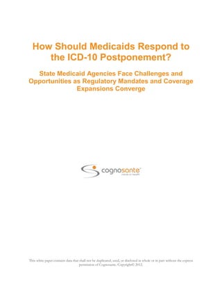 How Should Medicaids Respond to
     the ICD-10 Postponement?
  State Medicaid Agencies Face Challenges and
Opportunities as Regulatory Mandates and Coverage
               Expansions Converge




This white paper contains data that shall not be duplicated, used, or disclosed in whole or in part without the express
                                    permission of Cognosante. Copyright© 2012.
 