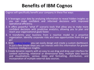 Benefits of IBM Cognos
Cognos will specifically benefit your company in these five ways:
1. It leverages your data by anal...